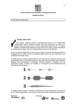 I CAPACITAÇÃO PARA ROADIES E TÉCNICOS DE PALCO
Apostila do Curso
13 Embalar equipamentos
Noções sobre Áudio
Em música, chama-se timbre à característica sonora de um determinado
instrumento musical. Quando ouvimos uma nota tocada por um piano e a
mesma nota (uma nota com a mesma frequência) produzida por um violino,
podemos imediatamente identificar os dois sons como tendo a mesma freqüência
(a mesma nota musical) , mas com características sonoras muito distintas.
O que nos permite diferenciar os dois sons é o timbre. De forma simplificada podemos
considerar que o timbre é como a impressão digital sonora de um instrumento ou a
qualidade de vibração vocal.
Já sabemos que o timbre característico de um instrumento é formado pelo seu tom
fundamental mais os harmônicos gerados. Mas isso não é suficiente para realmente
distinguir dois instrumentos. É necessário conhecer também o “envelope” que um
instrumento produz. O timbre, na verdade, é o somatório do tom fundamental mais
harmônicos mais envelope.
A imagem acima mostra o envelope característico de três instrumentos. O primeiro é
de um tambor (percussão). Veja como o som surge quase instantaneamente após a
Realização: Promoção:
11
 