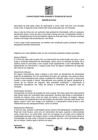 I CAPACITAÇÃO PARA ROADIES E TÉCNICOS DE PALCO
Apostila do Curso
percussão da pele pelas mãos do executante e como cada nota tem uma duração
muito curta. A segunda onda mostra três notas produzidas por um trompete.
Aqui a nota se inicia com um aumento mais gradual de intensidade, sofre um pequeno
decaimento após o início da nota e dura todo o tempo em que o trompetista mantém o
sopro, desaparecendo de forma bastante rápida ao final das notas. O terceiro exemplo
mostra uma longa nota produzida por uma flauta.
O som surge muito suavemente, se mantém com amplitude quase constante e depois
desaparece também lentamente.
Vejamos com mais detalhes cada um dos momentos presentes nestes exemplos:
Ataque (Attack) :
É o início de cada nota musical. Em um instrumento de corda tocado com arco, o som
surge e aumenta lentamente de intensidade, assim como no exemplo da flauta. Se a
mesma corda for percutida o som surgirá muito rapidamente e com intensidade alta.
Dependendo do instrumento, o ataque pode durar de alguns centésimos de segundo
até mais de um segundo.
Decaimento (Decay) :
Em alguns instrumentos, após o ataque o som sofre um decaimento de intensidade
antes de se estabilizar. Em um instrumento de sopro, por exemplo, isso pode se dever
à força inicial necessária para colocar a palheta em vibração, após o que, a força para
manter a nota soando é menor. Normalmente dura apenas de alguns céntésimos a
menos de um décimo de segundo. Nos exemplos mostrados, o decaimento é
claramente perceptível nas notas do tambor e levemente na segunda nota do
trompete.
Sustentação (Sustain) :
Corresponde ao tempo de duração da nota musical. Na maior parte dos instrumentos
este tempo pode ser controlado pelo executante. Durante este tempo a intensidade é
mantida no mesmo nível, como as notas da trompa e da flauta na imagem. Alguns
instrumentos (principalmente os de percussão) não permitem controlar este tempo. Em
alguns casos o som nem chega a se sustentar e o decaimento inicial já leva o som
diretamente ao seu desaparecimento, como no tambor.
Relaxamento (Release) :
O final da nota, quando a intensidade sonora diminui até desaparecer completamente.
Pode ser muito brusco, como em um instrumento de sopro, quando o instrumentista
corta o fluxo de ar, ou muito lento, como em um gongo ou um piano com o pedal de
sustentação acionado. Na imagem acima, a nota da flauta tem um final suave devido à
reverberação da sala onde a música foi executada, que fez o som permanecer ainda
por um tempo, mesmo após o término do sopro.
Realização: Promoção:
12
 