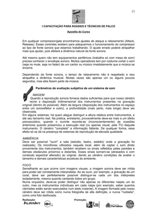 I CAPACITAÇÃO PARA ROADIES E TÉCNICOS DE PALCO
Apostila do Curso
Em qualquer compressor/gate encontramos ajustes de ataque e relaxamento (Attack,
Release). Esses controles existem para adequarmos o funcionamento do compressor
ao tipo de fonte sonora que estamos trabalhando. O ajuste errado poderá atrapalhar
mais que ajudar, pois afetará a dinâmica natural da fonte sonora.
Até mesmo quem não tem equipamentos periféricos (trabalha só com mesa de som)
precisa conhecer o envelope sonoro. Muitos operadores tem por costume cortar o som
(seja no mute, seja no fader) de um cantor ou músico imediatamente que a música se
encerra.
Dependendo da fonte sonora, o tempo de relaxamento não é respeitado e isso
atrapalha a dinâmica musical. Muitas vezes são apenas um ou alguns poucos
segundos, mas eles fazem parte da música.
Parâmetros de avaliação subjetiva de um sistema de som
IMAGEM
Quando a reprodução sonora fornece dados suficientes para que nosso cérebro
recrie a disposição tridimensional dos instrumentos presentes na gravação
original (dentro do possível). Além da largura (disposição dos instrumentos no espaço
entre um sonorefletor e outro), a profundidade (mais perto, mais longe) deve ser
observada.
Em alguns sistemas, há quem alegue distinguir a altura relativa entre instrumentos, e
até seu tamanho real. Na prática, entretanto, provavelmente deve-se mais a um efeito
psicoacústico, quando o ouvinte recorda-se (inconscientemente) de ocasiões
anteriores quando presenciou a execução real (ou apenas visual, pela TV) daquele
instrumento. O cérebro "completa" a informação faltante. De qualquer forma, esse
efeito só se dá na presença de sistemas de reprodução de elevada qualidade.
AMBIÊNCIA
Deve ser possível "ouvir" a sala (estúdio, teatro, estádio) onde a gravação foi
realizada). Os microfones utilizados naquele local, além de captar o som direto
proveniente dos instrumentos, também recebem os sinais refletidos pelas paredes e
demais obstáculos próximos e distantes. Esses sinais somam-se (atrasados e com
conteúdo espectral alterado) ao original, dando ao cérebro condições de avaliar o
tamanho e demais características acústicas do ambiente.
FOCO
Semelhante ao que ocorre com imagens visuais, a imagem sonora deve ser nítida
para poder ser corretamente interpretada. Ao se ouvir, por exemplo, a gravação de um
coral, deve ser perfeitamente possível distinguir-se cada um dos intérpretes
isoladamente, mesmo quando cantando todos em grupo.
Numa orquestra, deve-se poder distinguir não apenas os diferentes naipes um do
outro, mas os instrumentos individuais em cada naipe (por exemplo, saber quantos
clarinetes estão sendo executados num dado instante). A imagem formada pelo nosso
cérebro deve ser nítida como numa fotografia de alta definição, e nunca "nublada",
como uma foto desfocada.
Realização: Promoção:
13
 