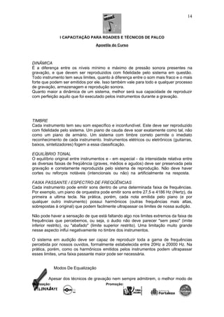 I CAPACITAÇÃO PARA ROADIES E TÉCNICOS DE PALCO
Apostila do Curso
DINÂMICA
É a diferença entre os níveis mínimo e máximo de pressão sonora presentes na
gravação, e que devem ser reproduzidos com fidelidade pelo sistema em questão.
Todo instrumento tem seus limites, quanto à diferença entre o som mais fraco e o mais
forte que podem ser emitidos por ele. Isso também vale para todo e qualquer processo
de gravação, armazenagem e reprodução sonora.
Quanto maior a dinâmica de um sistema, melhor será sua capacidade de reproduzir
com perfeição aquilo que foi executado pelos instrumentos durante a gravação.
TIMBRE
Cada instrumento tem seu som específico e inconfundível. Este deve ser reproduzido
com fidelidade pelo sistema. Um piano de cauda deve soar exatamente como tal, não
como um piano de armário. Um sistema com timbre correto permite o imediato
reconhecimento de cada instrumento. Instrumentos elétricos ou eletrônicos (guitarras,
baixos, sintetizadores) fogem a essa classificação.
EQUILÍBRIO TONAL
O equilíbrio original entre instrumentos e - em especial - da intensidade relativa entre
as diversas faixas de freqüência (graves, médios e agudos) deve ser preservada pela
gravação e corretamente reproduzida pelo sistema de reprodução. Não deve haver
cortes ou reforços notáveis (intencionais ou não) na artificialmente na resposta.
FAIXA PASSANTE / ESPECTRO DE FREQÜÊNCIAS
Cada instrumento pode emitir sons dentro de uma determinada faixa de frequências.
Por exemplo, um piano de orquestra pode emitir sons entre 27,5 e 4186 Hz (Hertz), da
primeira a ultima tecla. Na prática, porém, cada nota emitida pelo piano (e por
qualquer outro instrumento) possui harmônicos (outras frequências mais altas,
sobrepostas à original) que podem facilmente ultrapassar os limites de nossa audição.
Não pode haver a sensação de que está faltando algo nos limites extremos da faixa de
frequências que percebemos, ou seja, o áudio não deve parecer "sem peso" (imite
inferior restrito), ou "abafado" (limite superior restrito). Uma limitação muito grande
nesse aspecto inlfui negativamente no timbre dos instrumentos.
O sistema em audição deve ser capaz de reproduzir toda a gama de frequências
percebida por nossos ouvidos, formalmente estabelecida entre 20Hz a 20000 Hz. Na
prática, porém, como os harmônicos emitidos pelos instrumentos podem ultrapassar
esses limites, uma faixa passante maior pode ser necessária.
Modos De Equalização
Apesar dos técnicos de gravação nem sempre admitirem, o melhor modo de
Realização: Promoção:
14
 