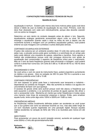 I CAPACITAÇÃO PARA ROADIES E TÉCNICOS DE PALCO
Apostila do Curso
equalização é nenhum . Existem pelo menos dois bons motivos pelos quais você deve
deixar o hábito de usar os botões de equalização do seu mixer. Primeiro, você não
deve ficar obcecado com cada som individualmente, porque eles deverão coexistir
com os outros na mixagem.
Determine um som dentro do contexto desejado antes de alterar o tom. Segundo,
equalizadores análogos geralmente acrescentam algum ruído ou sinal. Se você
emprega o equalizador quando capta o sinal na mesa de som e depois usa ele
novamente durante a mixagem com um periférico (equalizador gráfico), você poderá
enterrar as suas mixagens com zumbidos e outras distorções sônicas.
CORTANDO OS BARULHOS EXTERNOS
O palco não costuma ser um ambiente acústico ideal. O ruído dos carros pode vazar
pelas ruas, a poluição sonora pode gerar zumbidos e a caminhada de um amigo pelo
palco pode detonar uma orquestra de passos, esbarrões e barulhos. Sons agudos e
médios são problemáticos porque você não consegue diminuí-los com ajuste de
equalização sem comprometer o espectro de freqüência crítico para o instrumento.
Mas se o som de baixa freqüência (graves) está arruinando a mixagem, você poderá
cortá-lo e ainda ficar numa boa. Um corte de 5 dB ou 10 dB em 80 Hz ou 100 Hz deve
dar conta.
ENGORDANDO O SOM
Se você achou o som do canal do instrumento fraco, poderá engordá-lo aumentando
os médios e os graves . Zere na variação de 250 Hz para 750 Hz e aumente a sua
freqüência preferida entre 5 dB e 15 dB.
CORTANDO FREQÜÊNCIAS
Um som espesso ou gordo pode fazer o instrumento soar lamacento e indistinto -
dependendo do contexto da mixagem . Mas não aumente os médios e os agudos em
uma tentativa de fazer com que apareça.
O excesso de graves ainda será audível porque você não atacou a freqüência que
está causando o problema, e os aumentos de pontas de agudo apenas irão afinar o
som e acrescentar ruído . Mantenha em mente que cortar freqüências é muitas vezes
uma maneira mais limpa de acrescentar presença e clareza. Então, para erradicar
aquele fundo, tente cortar algo entre 100Hz e 500Hz em 10dB ou mais.
FREQÜÊNCIAS MÉDIAS
As freqüências médias brutalmente definidas podem ser excelentes se você quiser
que a sua guitarra soe como se estivesse tocando ao vivo, mas elas estão longe de
um bom resultado quando registradas em uma gravação digital. Busque aqueles
médios excelentes na variação de 5kHz até 1kHz e os neutralize pelo menos em até
3dB.
MAIS PUNCH
Para acrescentar um pouco de punch (pressão sonora), aumente em qualquer lugar
entre 500Hz e 3 kHz até aproximadamente 6dB.
Realização: Promoção:
15
 