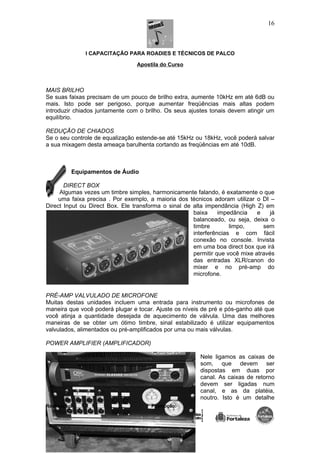 I CAPACITAÇÃO PARA ROADIES E TÉCNICOS DE PALCO
Apostila do Curso
MAIS BRILHO
Se suas faixas precisam de um pouco de brilho extra, aumente 10kHz em até 6dB ou
mais. Isto pode ser perigoso, porque aumentar freqüências mais altas podem
introduzir chiados juntamente com o brilho. Os seus ajustes tonais devem atingir um
equilíbrio.
REDUÇÃO DE CHIADOS
Se o seu controle de equalização estende-se até 15kHz ou 18kHz, você poderá salvar
a sua mixagem desta ameaça barulhenta cortando as freqüências em até 10dB.
Equipamentos de Áudio
DIRECT BOX
Algumas vezes um timbre simples, harmonicamente falando, é exatamente o que
uma faixa precisa . Por exemplo, a maioria dos técnicos adoram utilizar o DI –
Direct Input ou Direct Box. Ele transforma o sinal de alta impendância (High Z) em
baixa impedância e já
balanceado, ou seja, deixa o
timbre limpo, sem
interferências e com fácil
conexão no console. Invista
em uma boa direct box que irá
permitir que você mixe através
das entradas XLR/canon do
mixer e no pré-amp do
microfone.
PRÉ-AMP VALVULADO DE MICROFONE
Muitas destas unidades incluem uma entrada para instrumento ou microfones de
maneira que você poderá plugar e tocar. Ajuste os níveis de pré e pós-ganho até que
você atinja a quantidade desejada de aquecimento de válvula. Uma das melhores
maneiras de se obter um ótimo timbre, sinal estabilizado é utilizar equipamentos
valvulados, alimentados ou pré-amplificados por uma ou mais válvulas.
POWER AMPLIFIER (AMPLIFICADOR)
Nele ligamos as caixas de
som, que devem ser
dispostas em duas por
canal. As caixas de retorno
devem ser ligadas num
canal, e as da platéia,
noutro. Isto é um detalhe
Realização: Promoção:
16
 