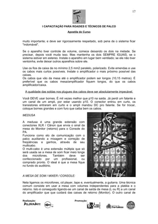 I CAPACITAÇÃO PARA ROADIES E TÉCNICOS DE PALCO
Apostila do Curso
muito importante; e deve ser rigorosamente respeitado, sob pena de o sistema ficar
"indomável".
Se o aparelho tiver controle de volume, comece deixando os dois na metade. Se
precisar, depois você muda isso. Mas mantenha os dois SEMPRE IGUAIS, se o
sistema estiver em estereo. Instale o aparelho em lugar bem ventilado; se ele não tiver
ventoinha, evite deixar outros aparelhos sobre ele.
Use os fios de caixa de no mínimo 2,5 mm2 paralelo, polarizado. Evite emendas e use
os cabos mais curtos possíveis. Instale o amplificador o mais próximo possível das
caixas.
Os cabos que vão da mesa até o amplificador podem ser longos (10,15 metros). É
preferível que os cabos mesa/amplificador fiquem longos, do que os cabos
amplificador/caixa.
A qualidade das soldas nos plugues dos cabos deve ser absolutamente impecável.
Você DEVE usar bornes. É mil vezes melhor que p10 na saida. Já perdi um falante e
um canal de um ampli, por estar usando p10. O conector entrou em curto, os
transistores entraram em curto e o ampli mandou DC pro falante. Se for trocar,
coloque bornes grandes e com furo que caiba bem os cabos.
MEDUSA
A medusa é uma grande extensão com
conectores XLR / Cânon que envia o sinal da
mesa do Monitor (retorno) para o Console do
PA.
Funciona como elo de comunicação com o
palco auxiliando a mixagem e correção de
freqüências e ganhos, através de seu
multicabo.
O multi-cabo é uma extensão múltipla que só
será usada se a mesa de som ficar meio longe
dos microfones. Também deve ser
confeccionado por um profissional, ou
comprado pronto. O ideal é que a mesa fique
no fundo do auditório.
A MESA DE SOM / MIXER / CONSOLE:
Nela ligamos os microfones, cd player, tape e, eventualmente, a guitarra. Uma técnica
comum consiste em usar a mesa com volumes independentes para a platéia e o
retorno. Isto é conseguido ligando-se um canal de saída da mesa (L ou R) a um canal
do amplificador que que cuidará das caixas de retorno (Monitor). O outro canal de
Realização: Promoção:
17
 