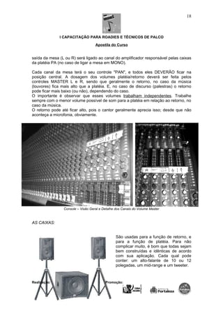I CAPACITAÇÃO PARA ROADIES E TÉCNICOS DE PALCO
Apostila do Curso
saída da mesa (L ou R) será ligado ao canal do amplificador responsável pelas caixas
da platéia PA (no caso de ligar a mesa em MONO).
Cada canal da mesa terá o seu controle "PAN", e todos eles DEVERÃO ficar na
posição central. A dosagem dos volumes platéia/retorno deverá ser feita pelos
controles MASTER L e R, sendo que geralmente o retorno, no caso da música
(louvores) fica mais alto que a platéia. E, no caso de discurso (palestras) o retorno
pode ficar mais baixo (ou não), dependendo do caso.
O importante é observar que esses volumes trabalham independentes. Trabalhe
sempre com o menor volume possível de som para a platéia em relação ao retorno, no
caso da música.
O retorno pode até ficar alto, pois o cantor geralmente aprecia isso; desde que não
aconteça a microfonia, obviamente.
Console – Visão Geral e Detalhe dos Canais do Volume Master
AS CAIXAS:
São usadas para a função de retorno, e
para a função de platéia. Para não
complicar muito, é bom que todas sejam
bem construídas e idênticas de acordo
com sua aplicação. Cada qual pode
conter: um alto-falante de 10 ou 12
polegadas, um mid-range e um tweeter.
Realização: Promoção:
18
 