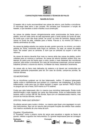 I CAPACITAÇÃO PARA ROADIES E TÉCNICOS DE PALCO
Apostila do Curso
O tweeter não é muito recomendável nas caixas de retorno, pois facilita a microfonia.
O mid-range ideal seria o tipo corneta. Há cornetas que incorporam a função de
tweeter, o que barateia a caixa e facilita a sua construção.
As caixas da platéia devem obrigatoriamente estar posicionadas de frente para a
platéia, uma em cada canto da sala apontando para o canto oposto do fundo da sala,
de modo que o som das duas caixas "se cruze" no meio do caminho. Nunca ponha
caixas no fundo da sala, voltadas para a frente. Fixe-as a, no mínimo um metro e
oitenta centímetros do chão.
As caixas de platéia estarão nos cantos da sala, porém cerca de, no mínimo, um metro
adiante da "linha" horizontal onde ficam os cantores. Ou seja, as caixas de platéia
ficam "de costas" para os cantores. É bom que os cantores só ouçam o som dos
retornos.
As caixas de retorno deverão ficar mais ou menos atrás das caixas de platéia, porém
voltadas para os músicos e cantores. As caixas de retorno também podem ficar nas
laterais do palco,uma de frente para a outra; porém o mais distantes dos microfones
possível, para evitar a microfonia. Em caso de microfonias ocasionais, procure sempre
trabalhar primeiro o volume do retorno, no Master da mesa, baixando-o levemente.
As caixas são os itens mais delicados do sistema e só devem ser construídas por
pessoas realmente preparadas para tal. Em caso de dúvida, compre-as prontas, de
marcas idôneas.
OS MICROFONES:
Se os microfones puderem ser do tipo balanceado, melhor. O sistema balanceado
rejeita ruídos e interferências que possam vir a aparecer nas instalações. E se forem
balanceados, cuide para que os cabos também o sejam: que tenham TRÊS PÓLOS
no plugue que vai à mesa, XLR macho ou P10 estéreo.
Cuide que cabo balanceado não é o mesmo que microfone balanceado. Existe muita
desinformação a este respeito por parte dos balconistas. Entre os balanceados mais
baratos, está o Le-Son SM 58. Na dúvida, fique com um desbalanceado mesmo, mas
procure as marcas idôneas, sempre.
EFEITOS. PARA QUE SERVEM ?
Os efeitos servem para mudar o timbre , ou mesmo para fazer uma regulagem no som
dos instrumentos. Aqui vai um resumo das principais funções dos efeitos mais usados
nos inserts e auxiliares de uma mesa de som.
Equalizer / Equalizadores
O "Equalizer" como o próprio nome diz serve para equalizar e regular as faixas de
graves, médios e agudos nos instrumentos. É o grande responsavel para se conseguir
Realização: Promoção:
19
 