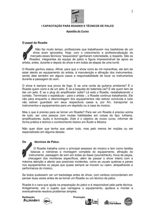 I CAPACITAÇÃO PARA ROADIES E TÉCNICOS DE PALCO
Apostila do Curso
O papel do Roadie
Não faz muito tempo, profissionais que trabalhavam nos bastidores de um
show eram ignorados. Hoje, com o crescimento e profissionalização do
mercado esses técnicos "esquecidos" ganharam notoriedade, e respeito. São os
Roadies, integrantes da equipe de palco e figura imprescindível de apoio ao
artista, antes, durante e depois do show e em todas as etapas de uma turnê.
O Roadie ganhou status. Afinal, para que o show corra às mil maravilhas, ele tem de
estar atento ao equipamento do artista, à manutenção e afinação dos instrumentos,
sendo dele também em alguns casos a responsabilidade de tocar os instrumentos
durante a passagem do som.
O show é sempre sua prova de fogo. E se uma corda da guitarra arrebenta? É o
Roadie quem corre e dá um jeito. E se a baqueta do baterista cai? É ele quem tem de
dar um jeito. E se o plug do amplificador solta? Lá está o Roadie, restabelecendo o
contato. Terminado o espetáculo - para o artista -, o Roadie continua trabalhando. Ele
não pára enquanto a desmontagem dos equipamentos não estiver concluída e tudo
não estiver guardado em seus respectivos cases e, por fim, transportar os
instrumentos e equipamentos para um depósito ou a casa do músico.
Mas o que é preciso para se tornar um Roadie? Para ser um Roadie é preciso acima
de tudo, ser uma pessoa com muitas habilidades em coisas do tipo: luthieria,
amplificadores, áudio e iluminação. Este é o objetivo de nosso curso, informar de
forma prática e teórica o conhecimento básico em Áudio e Música.
Não quer dizer que tenha que saber tudo, mas pelo menos ter noções ou ser
especializado em alguma dessas.
Os técnicos de Palco.
O Roadie trabalha como o principal assessor do músico e tem como tarefas
básicas e rotineiras a montagem completa do equipamento, afinação do
instrumento, passagem de som em todas as fases (soundcheck), troca de peças,
checagem dos monitores específicos, além de passar o show inteiro com a
máxima atenção e atento aos possíveis incidentes, como as usuais quebras e panes
nos equipamentos ou peças que quase sempre se movem ou caem, atrapalhando a
performance do músico.
Se todos pudessem ver um backstage antes do show, com certeza concordariam em
pensar duas vezes antes de se tornar um Roadie ou um técnico de palco.
Roadie é o cara que ajuda na preparação do palco e é responsável pela parte técnica.
Antigamente, era o sujeito que carregava o equipamento, ajudava a montar e
eventualmente resolvia problemas simples.
Realização: Promoção:
2
 