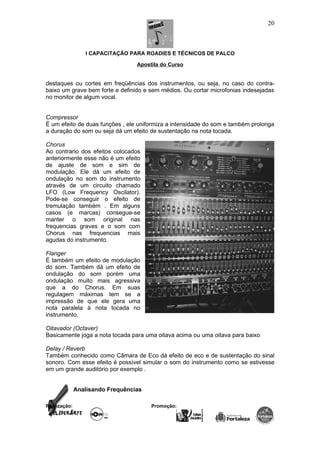 I CAPACITAÇÃO PARA ROADIES E TÉCNICOS DE PALCO
Apostila do Curso
destaques ou cortes em freqüências dos instrumentos, ou seja, no caso do contra-
baixo um grave bem forte e definido e sem médios. Ou cortar microfonias indesejadas
no monitor de algum vocal.
Compressor
É um efeito de duas funções , ele uniformiza a intensidade do som e também prolonga
a duração do som ou seja dá um efeito de sustentação na nota tocada.
Chorus
Ao contrario dos efeitos colocados
anteriormente esse não é um efeito
de ajuste de som e sim de
modulação. Ele dá um efeito de
ondulação no som do instrumento
através de um circuito chamado
LFO (Low Frequency Oscilator).
Pode-se conseguir o efeito de
tremulação também . Em alguns
casos (e marcas) consegue-se
manter o som original nas
frequencias graves e o som com
Chorus nas frequencias mais
agudas do instrumento.
Flanger
É também um efeito de modulação
do som. Também dá um efeito de
ondulação do som porém uma
ondulação muito mais agressiva
que a do Chorus. Em suas
regulagem máximas tem se a
impressão de que ele gera uma
nota paralela à nota tocada no
instrumento.
Oitavador (Octaver)
Basicamente joga a nota tocada para uma oitava acima ou uma oitava para baixo
Delay / Reverb
Também conhecido como Câmara de Eco dá efeito de eco e de sustentação do sinal
sonoro. Com esse efeito é possível simular o som do instrumento como se estivesse
em um grande auditório por exemplo .
Analisando Frequências
Realização: Promoção:
20
 