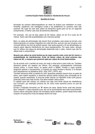 I CAPACITAÇÃO PARA ROADIES E TÉCNICOS DE PALCO
Apostila do Curso
formação de campos eletromagnéticos ao redor da bobina que interferem no sinal.
Portanto, repetimos: use metragens curtas e de preferência no caminho mais reto
possível. No lugar de usar dois cabos de tamanhos iguais para se ter um segundo
comprimento, e melhor usar dois de tamanhos diferentes.
Por exemplo: Em vez de dois cabos de 50 metros, utilize um de 70 e outro de 30
metros. Assim são três possibilidades com menores perdas.
Bem, os cabos de alimentação não devem ficar enrolados, pois esses se tornam uma
bobina gerando um campo magnético em volta dos fios, que por sua vez irá gerar uma
corrente elétrica nos fios de sentido oposto. Isso pode aquecer o fio de alimentação ou
mesmo gerar alguma interferência em seus equipamentos. Por essa razão, sempre
que for utilizar sua régua de alimentação desenrole todo o cabo, mesmo que não for
utilizar todo o comprimento.
Quanto aos cabos de sinal lembre-se da regra quanto mais curto ele for menor a
probabilidade de interferências. Evite de deixar cabos de sinal próximo dos
cabos de AC, e sempre que possível opte por cabos de sinal balanceados.
Ou de acordo com o sentido do sinal: por onde o sinal entra e para onde vai. Também
devemos pensar em separar por blocos. Por exemplo, processadores individuais
(insert) juntos, e noutro bloco, os gerais (AUX e MAIN). Facilita a coisa quando
alugamos apenas o equipamento, e a banda (ou casa) fornece o técnico. E é sempre
bom etiquetarmos os aparelhos (EQ1. EQ2, EFF1, EFF2, etc).
Também devemos olhar a traseira do rack: aparelhos pesados devem ficar na parte de
baixo, para melhor equilíbrio, e devemos sempre deixar espaço para circulação do ar
quente, quando necessário. E procurar evitar colocar um aparelho muito curto (pouco
profundo) entre dois mais fundos: fica difícil instalar cabos assim.
E cuidado para não colocar um módulo que seja uma fonte natural de interferência
(um Furmann, por exemplo) próximo de um outro muito sensível (como um pré de
microfone).
Enrole o multicabo formando um "8" dentro da caixa. Desta forma você não precisa
ficar "rodando" o cabo enquanto puxa, ele vai se acomodando sem este inconveniente.
Outros cabos compridos devem ser enrolados assim também, porém desta forma eles
ocupam um pouquinho mais de espaço dentro do case.
Realização: Promoção:
22
 