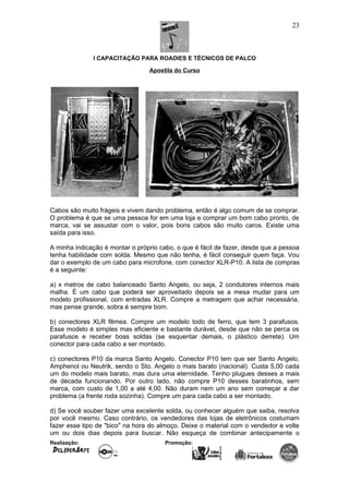 I CAPACITAÇÃO PARA ROADIES E TÉCNICOS DE PALCO
Apostila do Curso
Cabos são muito frágeis e vivem dando problema, então é algo comum de se comprar.
O problema é que se uma pessoa for em uma loja e comprar um bom cabo pronto, de
marca, vai se assustar com o valor, pois bons cabos são muito caros. Existe uma
saída para isso.
A minha indicação é montar o próprio cabo, o que é fácil de fazer, desde que a pessoa
tenha habilidade com solda. Mesmo que não tenha, é fácil conseguir quem faça. Vou
dar o exemplo de um cabo para microfone, com conector XLR-P10. A lista de compras
é a seguinte:
a) x metros de cabo balanceado Santo Angelo, ou seja, 2 condutores internos mais
malha. É um cabo que poderá ser aproveitado depois se a mesa mudar para um
modelo profissional, com entradas XLR. Compre a metragem que achar necessária,
mas pense grande, sobra é sempre bom.
b) conectores XLR fêmea. Compre um modelo todo de ferro, que tem 3 parafusos.
Esse modelo é simples mas eficiente e bastante durável, desde que não se perca os
parafusos e receber boas soldas (se esquentar demais, o plástico derrete). Um
conector para cada cabo a ser montado.
c) conectores P10 da marca Santo Angelo. Conector P10 tem que ser Santo Angelo,
Amphenol ou Neutrik, sendo o Sto. Angelo o mais barato (nacional). Custa 5,00 cada
um do modelo mais barato, mas dura uma eternidade. Tenho plugues desses a mais
de década funcionando. Por outro lado, não compre P10 desses baratinhos, sem
marca, com custo de 1,00 a até 4,00. Não duram nem um ano sem começar a dar
problema (a frente roda sozinha). Compre um para cada cabo a ser montado.
d) Se você souber fazer uma excelente solda, ou conhecer alguém que saiba, resolva
por você mesmo. Caso contrário, os vendedores das lojas de eletrônicos costumam
fazer esse tipo de "bico" na hora do almoço. Deixe o material com o vendedor e volte
um ou dois dias depois para buscar. Não esqueça de combinar antecipamente o
Realização: Promoção:
23
 