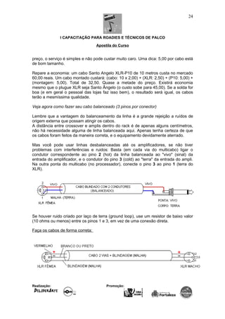 I CAPACITAÇÃO PARA ROADIES E TÉCNICOS DE PALCO
Apostila do Curso
preço, o serviço é simples e não pode custar muito caro. Uma dica: 5,00 por cabo está
de bom tamanho.
Repare a economia: um cabo Santo Angelo XLR-P10 de 10 metros custa no mercado
60,00 reais. Um cabo montado custará: (cabo: 10 x 2,00) + (XLR: 2,50) + (P10: 5,00) +
(montagem: 5,00). Total de 32,50. Quase a metade do preço. Existirá economia
mesmo que o plugue XLR seja Santo Ângelo (o custo sobe para 45,00). Se a solda for
boa (e em geral o pessoal das lojas faz isso bem), o resultado será igual, os cabos
terão a mesmíssima qualidade.
Veja agora como fazer seu cabo balanceado (3 pinos por conector)
Lembre que a vantagem do balanceamento da linha é a grande rejeição a ruídos de
origem externa que possam atingir os cabos.
A distância entre crossover e amplis dentro do rack é de apenas alguns centímetros,
não há necessidade alguma de linha balanceada aqui. Apenas tenha certeza de que
os cabos foram feitos da maneira correta, e o equipamento devidamente aterrado.
Mas você pode usar linhas desbalanceadas até os amplificadores, se não tiver
problemas com interferências e ruidos: Basta (em cada via do multicabo) ligar o
condutor correspondente ao pino 2 (hot) da linha balanceada ao "vivo" (sinal) da
entrada do amplificador, e o condutor do pino 3 (cold) ao "terra" da entrada do ampli.
Na outra ponta do multicabo (no processador), conecte o pino 3 ao pino 1 (terra do
XLR).
Se houver ruido criado por laço de terra (ground loop), use um resistor de baixo valor
(10 ohms ou menos) entre os pinos 1 e 3, em vez de uma conexão direta.
Faça os cabos de forma correta:
Realização: Promoção:
24
 