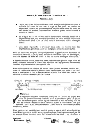 I CAPACITAÇÃO PARA ROADIES E TÉCNICOS DE PALCO
Apostila do Curso
• Depois, veja quais amplificadores tem cabos de força com apenas dois pinos e
substitua por cabos de três vias e plugs de três pinos. No interior do
amplificador, solde o fio que corresponde ao pino maior (terra) ao ponto de
terra central no aparelho. Geralmente há ali um fio grosso saindo da fonte e
soldado ao chassis.
• Se a régua de AC em seu rack estiver corretamente instalada, cabos OK e
amplificadores idem, não deverá ter problemas. Os terras de cada amplificador
estarão unidos entre si por um unico ponto: o aterramento real da instalação
elétrica.
• Uma coisa importante: o crossover deve estar no mesmo rack dos
amplificadores, garantindo assim que as ligações entre eles sejam curtas.
Pode ser necessário desligar a blindagem (dentro do plug) em um lado dos cabos, se
encontrar zumbido de AC (hum). Basta desfazer a solda entre o pino 1 e a blindagem,
mas em apenas um lado do cabo - a isso se chama "blindagem telescópica".
É apenas uma das opções, caso você tenha problemas com grounds loops (laços de
terra), causando zumbidos. E só faça isso depois de ter o equipamento corretamente
aterrado, ou pode nem haver passagem de sinal.
Para evitar captação de ruído de RF nesses cabos (estalos, estações de rádio, etc),
solde um capacitor de cerâmica (dentro do plug) com qualquer valor entre 10 e 100kpF
entre a blindagem e o pino 1 onde ela estava soldada. Ele serve para "drenar" os
sinais de muito alta frequência (RF) para o terra:
Microfones
É importante escolher o microfone certo para ser utilizado no púlpito. Ele
deve ser preferencialmente cardióide, e não supercardióide (dará um pouco
mais de liberdade para o cantor, alguns centímetros a mais na lateral). Mas na
hora de comprar é necessário olhar o manual, quanto à sensibilidade. Tem que
ser entre –60 e –50dB. Obrigatoriamente. Quanto maior a sensibilidade (número
mais baixo), melhor.
Para cantores, um cardióide bem sensível permite o uso de até 3 vozes femininas
(ideal 2) por microfone, e até 2 vozes masculinas (ideal 1) para vozes masculinas. Já
os supercardióides permitem o uso de 2 vozes femininas (ideal 1) por microfone, e
Realização: Promoção:
25
 