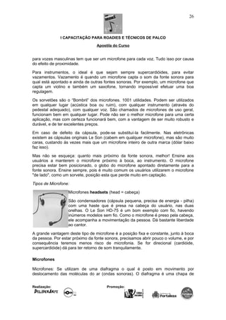 I CAPACITAÇÃO PARA ROADIES E TÉCNICOS DE PALCO
Apostila do Curso
para vozes masculinas tem que ser um microfone para cada voz. Tudo isso por causa
do efeito de proximidade.
Para instrumentos, o ideal é que sejam sempre supercardióides, para evitar
vazamentos. Vazamento é quando um microfone capta o som da fonte sonora para
qual está apontado e ainda de outras fontes sonoras. Por exemplo, um microfone que
capta um violino e também um saxofone, tornando impossível efetuar uma boa
regulagem.
Os sorvetões são o “Bombril” dos microfones. 1001 utilidades. Podem ser utilizados
em qualquer lugar (acústica boa ou ruim), com qualquer instrumento (através do
pedestal adequado), com qualquer voz. São chamados de microfones de uso geral,
funcionam bem em qualquer lugar. Pode não ser o melhor microfone para uma certa
aplicação, mas com certeza funcionará bem, com a vantagem de ser muito robusto e
durável, e de ter excelentes preços.
Em caso de defeito da cápsula, pode-se substituí-la facilmente. Nas eletrônicas
existem as cápsulas originais Le Son (cabem em qualquer microfone), mas são muito
caras, custando às vezes mais que um microfone inteiro de outra marca (dólar baixo
faz isso).
Mas não se esqueça: quanto mais próximo da fonte sonora, melhor! Ensine aos
usuários a manterem o microfone próximo à boca, ao instrumento. O microfone
precisa estar bem posicionado, o globo do microfone apontado diretamente para a
fonte sonora. Ensine sempre, pois é muito comum os usuários utilizarem o microfone
"de lado", como um sorvete, posição esta que perde muito em captação.
Tipos de Microfone:
Microfones headsets (head = cabeça)
São condensadores (cápsula pequena, precisa de energia - pilha)
com uma haste que é presa na cabeça do usuário, nas duas
orelhas. O Le Son HD-75 é um bom exemplo com fio, havendo
inúmeros modelos sem fio. Como o microfone é preso pela cabeça,
ele acompanha a movimentação da pessoa. Dá bastante liberdade
ao cantor.
A grande vantagem deste tipo de microfone é a posição fixa e constante, junto à boca
da pessoa. Por estar próximo da fonte sonora, precisamos abrir pouco o volume, e por
consequência teremos menos risco de microfonia. Se for direcional (cardióide,
supercardióide) dá para ter retorno de som tranquilamente.
Microfones
Microfones: Se utilizam de uma diafragma o qual é posto em movimento por
deslocamento das moléculas do ar (ondas sonoras). O diafragma é uma chapa de
Realização: Promoção:
26
 