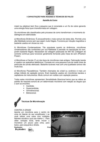 I CAPACITAÇÃO PARA ROADIES E TÉCNICOS DE PALCO
Apostila do Curso
metal (ou plástica) bem fina e pequena que é conectada a um fio de cobre gerando
uma energia física que é transformada em voltagem.
Os microfones são classificados pelo processo de como transformam o movimento do
diafragma em eletricidade:
a) Microfones Dinâmicos: É provavelmente o mais comum de todos eles. Permite uma
alta fidelidade sonora sem que sejam muito frágeis. Funciona por indução magnética e
bastante usados em shows ao vivo.
b) Microfones Condensadores: Tão populares quanto os dinâmicos, microfones
condensadores são conhecidos por sua fidelidade e precisão na reprodução do som,
porém bastante frágeis. Necessitam de voltagem polarizada de 48V DC (voltagem de
corrente contínua) para funcionar geralmente fornecido pela mesa de som (Phantom
Power).
c) Microfones a Carvão: É um dos tipos de microfones mais antigos. Fabricação barata
e usados nos aparelhos telefônicos. Consiste em uma pequena cuia de metal cheia de
partículas de carvão eletrizado. Bastante duráveis mas com uma qualidade sonora não
muito boa.
d) Microfones Piezoelétricos: Também chamados de cristal ou cerâmico é mais um
antigo método de captação sonora. Eram bastante usados em microfones baratos e
captadores de instrumentos. Muito comum em violões com captação passiva.
Todos estes microfones apresentam Sensibilidade Direcional termo que se refere ao
padrão de resposta sonora de um determinado microfone com relação ao ângulo que
o som se encontra:
 Cardióde;
 Supercardióde;
 Omnidirecional;
 Bidirecional.
Técnicas De Microfonação
CONTRA A GRADE
Aponte um microfone para o centro do
cone do falante do seu amplificador ( se
você utilizar uma caixa com múltiplos
falantes escolha o que soe melhor ) . Para
obter variação tonal, tente mover o
microfone um pouco para cima, para
baixo, para esquerda e direita.
Realização: Promoção:
27
 