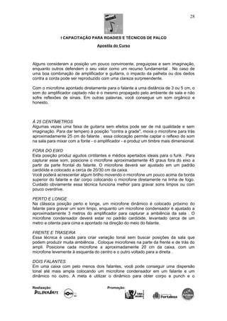 I CAPACITAÇÃO PARA ROADIES E TÉCNICOS DE PALCO
Apostila do Curso
Alguns consideram a posição um pouco convincente, preguiçosa e sem imaginação,
enquanto outros defendem o seu valor como um recurso fundamental . No caso de
uma boa combinação de amplificador e guitarra, o impacto da palheta ou dos dedos
contra a corda pode ser reproduzido com uma clareza surpreendente.
Com o microfone apontado diretamente para o falante a uma distância de 3 ou 5 cm, o
som do amplificador captado não é o mesmo propagado pelo ambiente de sala e não
sofre reflexões de sinais. Em outras palavras, você consegue um som orgânico e
honesto.
À 25 CENTÍMETROS
Algumas vezes uma faixa de guitarra sem efeitos pode ser de má qualidade e sem
imaginação. Para dar tempero à posição "contra a grade", mova o microfone para trás
aproximadamente 25 cm do falante . essa colocação permite captar o reflexo do som
na sala para mixar com a fonte - o amplificador - e produz um timbre mais dimensional.
FORA DO EIXO
Esta posição produz agudos cintilantes e médios apertados ideais para o funk . Para
capturar esse som, posicione o microfone aproximadamente 45 graus fora do eixo a
partir da parte frontal do falante. O microfone deverá ser ajustado em um padrão
cardióide e colocado a cerca de 20/30 cm da caixa.
Você poderá acrescentar algum brilho movendo o microfone um pouco acima da borda
superior do falante e dar corpo colocando o microfone diretamente na linha de fogo.
Cuidado obviamente essa técnica funciona melhor para gravar sons limpos ou com
pouco overdrive.
PERTO E LONGE
Na clássica posição perto e longe, um microfone dinâmico é colocado próximo do
falante para gravar um som limpo, enquanto um microfone condensador é ajustado a
aproximadamente 3 metros do amplificador para capturar a ambiência da sala . O
microfone condensador deverá estar no padrão cardióide, levantado cerca de um
metro e oitenta para cima e apontado na direção do meio do falante.
FRENTE E TRASEIRA
Essa técnica é usada para criar variação tonal sem buscar posições da sala que
podem produzir muita ambiência . Coloque microfones na parte da frente e de trás do
ampli. Posicione cada microfone a aproximadamente 20 cm da caixa, com um
microfone levemente à esquerda do centro e o outro voltado para a direita .
DOIS FALANTES
Em uma caixa com pelo menos dois falantes, você pode conseguir uma dispersão
tonal até mais ampla colocando um microfone condensador em um falante e um
dinâmico no outro. A meta é utilizar o dinâmico para obter corpo e punch e o
Realização: Promoção:
28
 