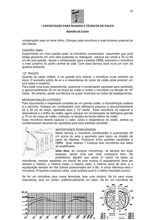 I CAPACITAÇÃO PARA ROADIES E TÉCNICOS DE PALCO
Apostila do Curso
condensador para um leve brilho. Coloque cada microfone o mais próximo possível do
seu falante .
PADRÃO OMNI
Experimente um novo padrão polar no microfone condensador. assumindo que você
esteja gravando em uma sala quadrada ou retangular, coloque seu ampli a 30 ou 60
cm de uma parede . Ajuste o condensador para o padrão OMNI, posicione o microfone
o mais próximo do ponto central da sala. Com essa técnica você ouve um som de
guitarra ambiente.
12º TRASTE
Quando se capta violões, é um grande erro colocar o microfone muito próximo da
boca. O aumento súbito de ar e a ressonância do corpo do violão pode produzir um
som baixo e indistinto.
Para obter uma boas ressonâncias, posicione o condensador (ajustado para cardióide)
a aproximadamente 25 cm do braço do violão e incline o microfone na direção do 12º
traste . No entanto, ajuste sua técnica se quiser minimizar os ruídos de trastejamentos.
MICROAFINAÇÃO ESTÉREO
Para documentar a majestade completa de um grande violão, a microafinação estéreo
é o caminho. Coloque um condensador com diafragma pequeno a aproximadamente
20 a 30 cm do braço, apontado para o 12º traste . Esse microfone irá capturar a
dissonância e o brilho do violão, agora coloque um condensador de diafragma grande
a 15 cm do corpo do violão, inclinado na direção da borda inferior do violão.
Esse microfone deverá capturar o calor, corpo e ressonância do violão. ambos os
condensadores deverão ser ajustados para seus padrões cardióide .
MICROFONES PENDURADOS
Nesta técnica o microfone condensador é posicionado 90
cm acima do amp e apontado para baixo na direção da
caixa de falantes. Posicione entre padrões cardióides e
OMNI . Quer estéreo ? Coloque dois microfones dos lados
do amplificador.
Uma dica: ao comprar microfones, vá sempre em duas
pessoas, sendo uma que você conheça-a bem. De
preferência, alguém que canta. O cantor irá testar os
microfones, sempre repetindo um trecho de uma música. O equipamento deve ser
sempre o mesmo: a mesma mesa, o mesmo cabo, a mesma caixa de som, e a
equalização sempre em flat (canais posicionados em 0 db). A única diferença será o
microfone. Enquanto a pessoa canta, você avaliará qual é o melhor resultado sonoro.
Se for um microfone para vozes femininas, leve uma cantora. Se for para vozes
masculinas, leve um cantor, preferencialmente um baixo. Se for um microfone de
Realização: Promoção:
29
 