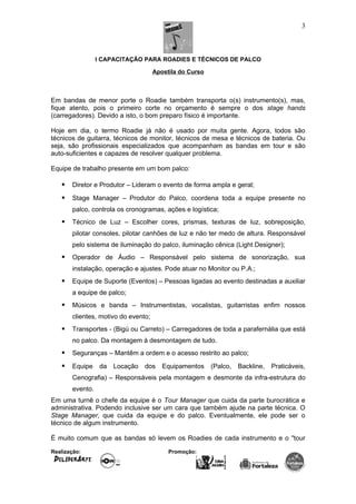 I CAPACITAÇÃO PARA ROADIES E TÉCNICOS DE PALCO
Apostila do Curso
Em bandas de menor porte o Roadie também transporta o(s) instrumento(s), mas,
fique atento, pois o primeiro corte no orçamento é sempre o dos stage hands
(carregadores). Devido a isto, o bom preparo físico é importante.
Hoje em dia, o termo Roadie já não é usado por muita gente. Agora, todos são
técnicos de guitarra, técnicos de monitor, técnicos de mesa e técnicos de bateria. Ou
seja, são profissionais especializados que acompanham as bandas em tour e são
auto-suficientes e capazes de resolver qualquer problema.
Equipe de trabalho presente em um bom palco:
 Diretor e Produtor – Lideram o evento de forma ampla e geral;
 Stage Manager – Produtor do Palco, coordena toda a equipe presente no
palco, controla os cronogramas, ações e logística;
 Técnico de Luz – Escolher cores, prismas, texturas de luz, sobreposição,
pilotar consoles, pilotar canhões de luz e não ter medo de altura. Responsável
pelo sistema de iluminação do palco, iluminação cênica (Light Designer);
 Operador de Áudio – Responsável pelo sistema de sonorização, sua
instalação, operação e ajustes. Pode atuar no Monitor ou P.A.;
 Equipe de Suporte (Eventos) – Pessoas ligadas ao evento destinadas a auxiliar
a equipe de palco;
 Músicos e banda – Instrumentistas, vocalistas, guitarristas enfim nossos
clientes, motivo do evento;
 Transportes - (Bigú ou Carreto) – Carregadores de toda a parafernália que está
no palco. Da montagem à desmontagem de tudo.
 Seguranças – Mantêm a ordem e o acesso restrito ao palco;
 Equipe da Locação dos Equipamentos (Palco, Backline, Praticáveis,
Cenografia) – Responsáveis pela montagem e desmonte da infra-estrutura do
evento.
Em uma turnê o chefe da equipe é o Tour Manager que cuida da parte burocrática e
administrativa. Podendo inclusive ser um cara que também ajude na parte técnica. O
Stage Manager, que cuida da equipe e do palco. Eventualmente, ele pode ser o
técnico de algum instrumento.
É muito comum que as bandas só levem os Roadies de cada instrumento e o "tour
Realização: Promoção:
3
 