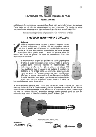 I CAPACITAÇÃO PARA ROADIES E TÉCNICOS DE PALCO
Apostila do Curso
múltiplo uso, leve um cantor e uma cantora. Faça isso com muito tempo, sem pressa.
Teste todos os microfones que couberem no seu orçamento. Os resultados serão
surpreendentes, e com certeza você terá condições de fazer a melhor escolha.
Foto: Curva de freqüências e campo de captação de um microfone cardióide
II MODULO DE GUITARRA E VIOLÃO
Origens
A guitarra estabeleceu-se durante o século 20 como o mais
popular instrumento do mundo. Por ser adaptável, portátil,
atrativa e versátil têm sido usada em um ilimitado número de
estilos. É um dos mais práticos instrumentos de corda, para se
tocar tanto solos quanto ritmo. O som da guitarra pode ser
ouvido em todos os países de todos os continentes, com uma
inigualável diversidade.
É difícil traçar as origens da guitarra - ou violão (o português
é talvez a única língua com duas formas, violão e guitarra,
usadas como conceitos distintos de instrumentos). Um
instrumento em forma de 8 já era utilizado no século XIII,
mas supões-se que precursores da guitarra já existiam na
Babilônia e no antigo Egito. As primeiras guitarras desse
nome surgiram no Renascimento, mas eram consideradas
inferiores a outros instrumentos de cordas como o alaúde.
Embora parecidas com as de hoje, essas primeiras guitarras
eram bem menores e tinham quatro "cursos" - jogos de
cordas duplas - de tripas de carneiro.
A guitarra convencional de seis cordas teve origem na Itália, por volta de 1780. Em
meados do século XIX, o fabricante de guitarras espanhol Antonio de Torres Jurado
produziu um instrumento maior, cujas dimensões e estrutura são ainda usados hoje.
No final do século passado, Francisco Tárrega definiu grande parte do que se
considera hoje como as técnicas clássicas padrão de execução.
Antonio de Torres, luthier, 1882
Realização: Promoção:
30
 
