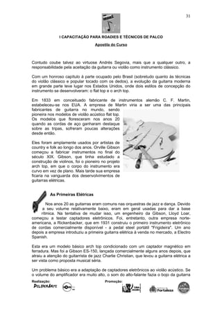 I CAPACITAÇÃO PARA ROADIES E TÉCNICOS DE PALCO
Apostila do Curso
Contudo coube talvez ao virtuose Andrés Segovia, mais que a qualquer outro, a
responsabilidade pela aceitação da guitarra ou violão como instrumento clássico.
Com um honroso capítulo à parte ocupado pelo Brasil (sobretudo quanto às técnicas
do violão clássico e popular tocado com os dedos), a evolução da guitarra moderna
em grande parte teve lugar nos Estados Unidos, onde dois estilos de concepção do
instrumento se desenvolveram: o flat top e o arch top.
Em 1833 em conceituado fabricante de instrumentos alemão C. F. Martin,
estabeleceu-se nos EUA. A empresa de Martin viria a ser uma das principais
fabricantes de guitarra no mundo, sendo
pioneira nos modelos de violão acústico flat top.
Os modelos que floresceram nos anos 20
quando as cordas de aço ganharam destaque
sobre as tripas, sofreram poucas alterações
desde então.
Eles foram amplamente usados por artistas de
country e folk ao longo dos anos. Orville Gibson
começou a fabricar instrumentos no final do
século XIX. Gibson, que tinha estudado a
construção de violinos, foi o pioneiro no projeto
arch top, em que o corpo do instrumento era
curvo em vez de plano. Mais tarde sua empresa
ficaria na vanguarda dos desenvolvimentos de
guitarras elétricas.
As Primeiras Elétricas
Nos anos 20 as guitarras eram comuns nas orquestras de jazz e dança. Devido
a seu volume relativamente baixo, eram em geral usadas para dar a base
rítmica. Na tentativa de mudar isso, um engenheiro da Gibson, Lloyd Loar,
começou a testar captadores eletrônicos. Foi, entretanto, outra empresa norte-
americana, a Rickenbacker, que em 1931 construiu o primeiro instrumento eletrônico
de cordas comercialmente disponível - a pedal steel portátil "Frigideira". Um ano
depois a empresa introduziu a primeira guitarra elétrica à venda no mercado, a Electro
Spanish.
Esta era um modelo básico arch top condicionado com um captador magnético em
ferradura. Mas foi a Gibson ES-150, lançada comercialmente alguns anos depois, que
atraiu a atenção do guitarrista de jazz Charlie Christian, que levou a guitarra elétrica a
ser vista como proposta musical séria.
Um problema básico era a adaptação de captadores eletrônicos ao violão acústico. Se
o volume do amplificador era muito alto, o som do alto-falante fazia o bojo da guitarra
Realização: Promoção:
31
 