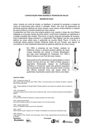 I CAPACITAÇÃO PARA ROADIES E TÉCNICOS DE PALCO
Apostila do Curso
vibrar, criando um ruído de chiado, ou feedback. A solução foi aumentar a massa do
corpo do instrumento para reduzir a vibração. Assim, nos anos 40 apareceram as
primeiras guitarras elétricas de corpo maciço o que causou muita polêmica a respeito
de quem produziu a primeira guitarra de corpo maciço.
O guitarrista Les Paul criou sua própria guitarra Log, usando o braço de uma Gibson
adaptada a uma peça maciça de pinho sobre o qual foram instalados os captadores e
o bridge (cavalete das cordas). Paul tocou a Log em diversas gravações de sucesso.
Outro pretendente dessa primazia é o engenheiro Paul Bigsby, que fez uma guitarra
elétrica de corpo sólido para o guitarrista de country Merle Travis. A forma e a
confecção dessa guitarra tiveram influência direta de Leo Fender, que depois se
converteria no mais respeitado fabricante de guitarras elétricas de corpo maciço.
Em 1950, a empresa de Leo Fender, sediada na
Califórnia, lançou a primeira guitarra elétrica de corpo
maciço fabricada em massa: a Fender Broadcaster,
que logo seria rebatizada de Telecaster. Em 1952 e
Gibson lançava a Les Paul de corpo maciço.
Essa guitarra tinha elementos em geral ligados à marca
Gibson na linha arch top. Em 1954 a Fender lançava a
legendária Stratocaster. Apesar de modificações
periódicas e ocasionais, estas três guitarras populares
são produzidas até hoje. Elas marcaram tanto a música
dos últimos quarenta anos que quase todos os
guitarristas importantes usaram pelo menos uma delas.
LINHA DO TEMPO
1584 - A guitarra do século 16
Esta guitarra data do período entre 1580 e 1600, é uma das poucas que restaram da época. A guitarra
tem 5 cursos e dez frets.
1627 - Chittara Battente de Giorgio Sellas. Primeira guitarra a ser tocada com palheta, tinha os trastes em
metal.
1760 - Jean Salomon
A guitarra começa a tomar a forma como conhecemos hoje. Tanto em tamanho quanto em profundidade e
largura.
1804 - Pagés
Um dos maiores luthiers da Espanha. Começa a guitarra com seis cursos.
1818 - Spanish Court Guitar
Na primeira metade do século 19 a guitarra passou a ter 6 cordas somente.
1830 - Legnani-style Guitar
Vienna. O Headstock assume uma forma assimétrica.
1835 - Lacote
Rene-Francois Lacote. Guitarra com 10 trastes. O Headstock no formato que conhecemos hoje.
1836 - Panormo
Louis Panormo. Paris. Guitarra com duas peças: corpo e braço. Aparecimento das tarrachas para
a afinação.
Realização: Promoção:
32
 
