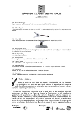 I CAPACITAÇÃO PARA ROADIES E TÉCNICOS DE PALCO
Apostila do Curso
1953 - Fender Stratocaster
Depois do sucesso da Telecaster, a Fender inova com esse visual "futurista". Um clássico.
1958 - Gibson Flying V
Produzida em pouca quantidade, seu corpo em forma de V e os dois captadores PAF, também tem lugar na história da
guitarra.
1961 - Gibson SG
A Solid Guitar, inicialmente iria substituir a Les Paul. É a guitarra preferida por Angus Young (AC/DC).
1964 - Rickenbacker 360/12
Foram produzidas apenas 31 unidades desta guitarra. Sabe-se do paradeiro de somente 25, uma inclusive no Brasil.
De propriedade do Marcos Rampazzo.
1970 - Ovation Guitars
Início da produção da Ovation.
1977 - Roland GS500
A primeira guitarra sintetizada da história. Utilizava um corpo de Les Paul.
1982 - Jackson Soloist
Essa Jackson ditou o estilo de guitarra dos anos 80 até os 90.
1982 - Paul Reed Smith
Um verdadeiro camaleão, a guitarra alcança timbres diversos. Se quiser ouvir, pegue um disco do Santana.
1985 - Steinberger
Surgidas em 1982, tem um desenho revolucionário. Construída em grafite.
1989 - Ibanez Jem
Também uma grande Supertrato. Famosa por ser a guitarra preferida de Steve Vai.
A Guitarra Moderna
Depois de mais de 150 anos, ela mudou radicalmente. De um pequeno
instrumento com um som delicado, baixo volume, é agora rica em timbres e
dinâmica. Alguns desenhos da guitarra tornaram-se verdadeiros ícones e hoje um
elemento essencial para a música.
Originada na família dos instrumentos de cordas antigos, as primeiras guitarras,
apareceram na Itália e na Espanha durante a Renascença, e daí espalhou-se
gradativamente pela Europa. A Espanha é o berço da guitarra clássica moderna que
emergiu durante o século 19. Neste período ocorreu também o desenvolvimento das
cordas de aço e o aparecimento de guitarras flat-top e das archtop na América do
Norte. Os modelos elétricos foram lançados em 1930 como resultado de experimentos
com a amplificação de instrumentos. Durante o século 20 ocorre a popularização da
Realização: Promoção:
34
 
