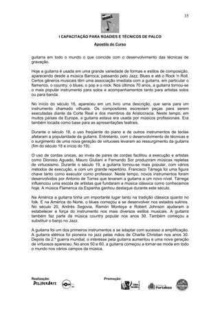I CAPACITAÇÃO PARA ROADIES E TÉCNICOS DE PALCO
Apostila do Curso
guitarra em todo o mundo o que coincide com o desenvolvimento das técnicas de
gravação.
Hoje a guitarra é usada em uma grande variedade de formas e estilos de composição,
aparecendo desde a música Barroca, passando pelo Jazz, Blues e até o Rock 'n Roll.
Certos gêneros musicais têm uma associação imediata com a guitarra, em particular o
flamenco, o country, o blues, o pop e o rock. Nos últimos 70 anos, a guitarra tornou-se
o mais popular instrumento para solos e acompanhamentos tanto para artistas solos
ou para banda.
No início do século 16, apareceu em um livro uma descrição, que seria para um
instrumento chamado vilhuela. Os compositores escreviam peças para serem
executadas diante da Corte Real e dos membros da Aristocracia. Neste tempo, em
muitos países da Europa, a guitarra estava era usada por músicos profissionais. Era
também tocada como base para as apresentações teatrais.
Durante o século 18, o uso freqüente do piano e de outros instrumentos de teclas
afetaram a popularidade da guitarra. Entretanto, com o desenvolvimento de técnicas e
o surgimento de uma nova geração de virtuoses levaram ao ressurgimento da guitarra
(fim do século 18 e início do 19).
O uso de cordas únicas, ao invés de pares de cordas facilitou a execução e artistas
como Dionisio Aguado, Mauro Giuliani e Fernando Sor produziram músicas repletas
de virtuosismo. Durante o século 19, a guitarra tornou-se mais popular, com vários
métodos de execução, e com um grande repertório. Francisco Tárrega foi uma figura
chave tanto como executor como professor. Neste tempo, novos instrumentos foram
desenvolvidos por Antonio de Torres que levaram a guitarra a um novo nível. Tárrega
influenciou uma escola de artistas que fundaram a música clássica como conhecemos
hoje. A música Flamenca da Espanha ganhou destaque durante este século.
Na América a guitarra tinha um importante lugar tanto na tradição clássica quanto no
folk. E na América do Norte, o blues começou a se desenvolver nos estados sulinos.
No século 20, Andrés Segovia, Ramón Montoya e Robert Johnson ajudaram a
estabelecer a força do instrumento nos mais diversos estilos musicais. A guitarra
também faz parte da música country popular nos anos 30. Também começou a
substituir o banjo no Jazz.
A guitarra foi um dos primeiros instrumentos a se adaptar com sucesso a amplificação.
A guitarra elétrica foi pioneira no jazz pelas mãos de Charlie Christian nos anos 30.
Depois da 2.ª guerra mundial, o interesse pela guitarra aumentou e uma nova geração
de virtuosos apareceu. No anos 50 e 60, a guitarra começou a tornar-se moda em todo
o mundo nos vários campos da música.
Realização: Promoção:
35
 