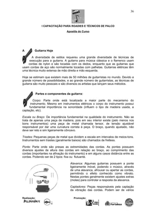 I CAPACITAÇÃO PARA ROADIES E TÉCNICOS DE PALCO
Apostila do Curso
A Guitarra Hoje
A diversidade de estilos requereu uma grande diversidade de técnicas de
execução para a guitarra. A guitarra para música clássica e o flamenco usam
cordas de nylon e são tocadas com os dedos, enquanto que as guitarras que
usam cordas de aço são normalmente tocadas com palhetas. Guitarras elétricas têm
uma técnica muito extensa de mão direita e mão esquerda.
Hoje se estimam que existem mais de 50 milhões de guitarristas no mundo. Devido a
grande número de possibilidades, e ao grande número de guitarristas, as técnicas de
guitarra são muito pessoais e são diversos os artistas que lançam seus métodos.
Partes e componentes da guitarra:
Corpo: Parte onde está localizada a maior parte do mecanismo do
instrumento. Mesmo em instrumentos elétricos o corpo do instrumento possui
fundamental importância na sonoridade (influem o tipo de madeira usada, a
captação, etc).
Escala ou Braço: De importância fundamental na qualidade do instrumento. Não se
trata de apenas uma peça de madeira, pois em seu interior existe (pelo menos nos
bons instrumentos) uma peça de metal chamada tensor, de tensão ajustável
responsável por dar uma curvatura correta à peça. O braço, quando ajustado, não
deve ser reto e sim ligeiramente côncavo.
Trastes: Pequenas peças de metal que dividem a escala em intervalos de meios-tons.
Instrumentos sem trastes (geralmente baixos) são chamados de fretless.
Ponte: Parte onde são presas as extremidades das cordas. As pontes possuem
diversos ajustes de altura das cordas em relação ao braço, ao comprimento das
cordas (importantes na afinação do instrumento) e em alguns casos distância entre as
cordas. Podendo ser de 2 tipos: fixa ou flutuante.
Alavanca: Algumas guitarras possuem a ponte
ligeiramente móvel, podendo o músico, através
de uma alavanca, afrouxar ou apertar as cordas,
permitindo o efeito conhecido como vibrato.
Nestas pontes geralmente existem ajustes extras
(molas) para controlar a resposta da alavanca.
Captadores: Peças responsáveis pela captação
da vibração das cordas. Podem ser de vários
Realização: Promoção:
36
 