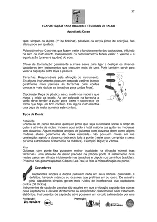 I CAPACITAÇÃO PARA ROADIES E TÉCNICOS DE PALCO
Apostila do Curso
tipos: simples ou duplos (nº de bobinas), passivos ou ativos (fonte de energia). Sua
altura pode ser ajustada.
Potenciômetros: Controles que fazem variar o funcionamento dos captadores, influindo
no som do instrumento. Basicamente os potenciômetros fazem variar o volume e a
equalização (graves e agudos) do som.
Chave de Comutação: geralmente a chave serve para ligar e desligar os diversos
captadores (em instrumentos que possuem mais de um). Pode também servir para
variar a captação entre ativa e passiva.
Tarrachas: Responsáveis pela afinação do instrumento.
Em alguns instrumentos possuem resposta variável (sendo
geralmente mais precisas as tarrachas para cordas
grossas e mais rápidas as tarrachas para cordas finas).
Capotraste: Peça de plástico, osso, marfim ou madeira que
marca o início da escala. Ao ser colocada na tarracha a
corda deve tender a puxar para baixo o capotraste de
forma que haja um bom contato. Em alguns instrumentos
uma peça de metal aumenta este contato.
Tipos de Ponte:
Flutuante
Chama-se de ponte flutuante qualquer ponte que seja sustentada sobre o corpo da
guitarra através de molas. Incluem aqui então a total maioria das guitarras modernas
com alavanca. Alguns modelos antigos de guitarras com alavanca (bem como alguns
modelos atuais geralmente de baixa qualidade) não possuem molas em sua
construção, agindo a alavanca dobrando toda a ponte (neste caso: comprida e presa
por uma extremidade diretamente na madeira). Exemplo: Bigsby e Vibrola.
Fixa
Guitarras com ponte fixa possuem melhor qualidade na afinação normal (nas
tarrachas), uma afinação de maior precisão na própria ponte O instrumento deve
nestes casos ser afinado inicialmente nas tarrachas e depois nos carrinhos (saddles).
Presente nas guitarras padrão Gibson (Les Paul) é feita a micro-afinação na ponte.
Captadores
Captadores simples e duplos possuem cada um seus timbres, qualidades e
defeitos, havendo músicos ou ocasiões que prefiram um ou outro. De maneira
geral captadores simples geram mais ruídos de interferência que captadores
duplos (60 Ciclos).
Instrumentos de captação passiva são aqueles em que a vibração captada das cordas
pelos captadores é enviada diretamente ao amplificador praticamente sem tratamento
eletrônico. Instrumentos de captação ativa possuem um circuito (alimentado por uma
Realização: Promoção:
37
 