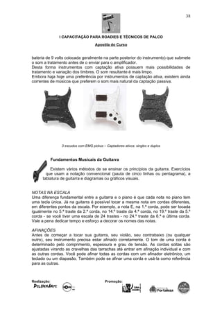 I CAPACITAÇÃO PARA ROADIES E TÉCNICOS DE PALCO
Apostila do Curso
bateria de 9 volts colocada geralmente na parte posterior do instrumento) que submete
o som a tratamento antes de o enviar para o amplificador.
Desta forma instrumentos com captação ativa possuem mais possibilidades de
tratamento e variação dos timbres. O som resultante é mais limpo.
Embora haja hoje uma preferência por instrumentos de captação ativa, existem ainda
correntes de músicos que preferem o som mais natural da captação passiva.
3 escudos com EMG pickus – Captadores ativos: singles e duplos
Fundamentos Musicais da Guitarra
Existem vários métodos de se ensinar os princípios da guitarra. Exercícios
que usam a notação convencional (pauta de cinco linhas ou pentagrama), a
tablatura de guitarra e diagramas ou gráficos visuais.
NOTAS NA ESCALA
Uma diferença fundamental entre a guitarra e o piano é que cada nota no piano tem
uma tecla única. Já na guitarra é possível tocar a mesma nota em cordas diferentes,
em diferentes pontos da escala. Por exemplo, a nota E, na 1.ª corda, pode ser tocada
igualmente no 5.ª traste da 2.ª corda, no 14.º traste da 4.ª corda, no 19.º traste da 5.º
corda - se você tiver uma escala de 24 trastes - no 24.º traste da 6.ª e última corda.
Vale a pena dedicar tempo e esforço a decorar os nomes das notas.
AFINAÇÕES
Antes de começar a tocar sua guitarra, seu violão, seu contrabaixo (ou qualquer
outro), seu instrumento precisa estar afinado corretamente. O tom de uma corda é
determinado pelo comprimento, espessura e grau de tensão. As cordas soltas são
ajustadas virando as cravelhas das tarrachas até entrar em afinação individual e com
as outras cordas. Você pode afinar todas as cordas com um afinador eletrônico, um
teclado ou um diapasão. Também pode se afinar uma corda e usá-la como referência
para as outras.
Realização: Promoção:
38
 