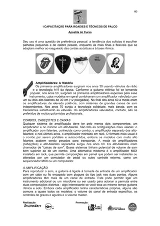 I CAPACITAÇÃO PARA ROADIES E TÉCNICOS DE PALCO
Apostila do Curso
Seu uso é uma questão de preferência pessoal: a tendência dos solistas é escolher
palhetas pequenas e de calibre pesado, enquanto as mais finas e flexíveis que se
adaptam melhor ao rasgueado das cordas acústicas e à base rítmica.
Amplificadores: A História
Os primeiros amplificadores surgiram nos anos 30 usando válvulas de rádio
e a tecnologia hi-fi da época. Conforme a guitarra elétrica foi se tornando
popular, nos anos 50, surgiram os primeiros amplificadores especiais para esse
instrumento, cujos modelos em geral combinavam um amplificador valvulado com
um ou dois alto-falantes de 30 cm (12 polegadas). No final dos anos 60 a moda eram
os amplificadores de elevada potência, com sistemas de grandes caixas de som
independentes. Nos anos 70 surgiu a tecnologia solidstate, mais barata, com os
transistores substituindo as válvulas. Os amplificadores valvulados, contudo, são os
preferidos de muitos guitarristas profissionais.
COMBOS, CABEÇOTES E CAIXAS
Qualquer sistema de amplificação deve ter pelo menos dois componentes: um
amplificador e no mínimo um alto-falante. São três as configurações mais usadas: o
amplificador com falantes, conhecida como combo; o amplificador separado dos alto-
falantes; e nos últimos anos, o amplificador montado em rack. O formato mais usual é
o combo por serem portáteis e autocontidos, embora os modelos com muito alto
falantes acabem sendo pesados para transportar. A moda de amplificadores
(cabeçotes) e alto-falantes separados surgiu nos anos 60. Os alto-falantes eram
chamados de "caixas de som". Esses sistemas tinham potencial de volume de som
bem superior ao de um combo. Uma alternativa moderna é o amplificador MIDI
instalado em rack, que permite composições em painel que podem ser instaladas ou
alteradas por um comutador de pedal ou outro controle externo, como um
seqüenciador MIDI ou um computador.
A AMPLIFICAÇÃO
Para reproduzir o som, a guitarra é ligada à tomada de entrada de um amplificador
com um cabo ou fio encapado com plugues do tipo jack nas duas pontas. Alguns
amplificadores têm mais de um canal de entrada. Este pode permitir ligar um
instrumento adicional ou um microfone ou ser usado para acionar a permuta entre
duas composições distintas - algo interessante se você toca ao mesmo tempo guitarra
rítmica e solo. Embora cada amplificador tenha características próprias, alguns são
comuns a quase todos os modelos: o volume do canal de entrada específico, os
controles de graves e agudos e o volume master.
Realização: Promoção:
40
 