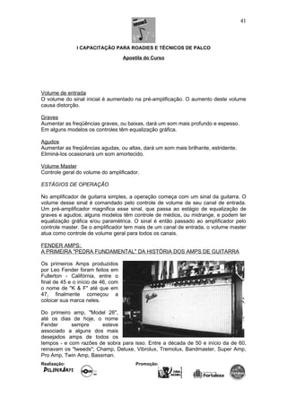 I CAPACITAÇÃO PARA ROADIES E TÉCNICOS DE PALCO
Apostila do Curso
Volume de entrada
O volume do sinal inicial é aumentado na pré-amplificação. O aumento deste volume
causa distorção.
Graves
Aumentar as freqüências graves, ou baixas, dará um som mais profundo e espesso.
Em alguns modelos os controles têm equalização gráfica.
Agudos
Aumentar as freqüências agudas, ou altas, dará um som mais brilhante, estridente.
Eliminá-los ocasionará um som amortecido.
Volume Master
Controle geral do volume do amplificador.
ESTÁGIOS DE OPERAÇÃO
No amplificador de guitarra simples, a operação começa com um sinal da guitarra. O
volume desse sinal é comandado pelo controle de volume de seu canal de entrada.
Um pré-amplificador magnifica esse sinal, que passa ao estágio de equalização de
graves e agudos; alguns modelos têm controle de médios, ou midrange, e podem ter
equalização gráfica e/ou paramétrica. O sinal é então passado ao amplificador pelo
controle master. Se o amplificador tem mais de um canal de entrada, o volume master
atua como controle de volume geral para todos os canais.
FENDER AMPS:
A PRIMEIRA "PEDRA FUNDAMENTAL" DA HISTÓRIA DOS AMPS DE GUITARRA
Os primeiros Amps produzidos
por Leo Fender foram feitos em
Fullerton - Califórnia, entre o
final de 45 e o início de 46, com
o nome de "K & F" até que em
47, finalmente começou a
colocar sua marca neles.
Do primeiro amp, "Model 26",
até os dias de hoje, o nome
Fender sempre esteve
associado a alguns dos mais
desejados amps de todos os
tempos - e com razões de sobra para isso. Entre a década de 50 e início da de 60,
reinavam os "tweeds"; Champ, Deluxe, Vibrolux, Tremolux, Bandmaster, Super Amp,
Pro Amp, Twin Amp, Bassman.
Realização: Promoção:
41
 