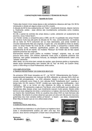 I CAPACITAÇÃO PARA ROADIES E TÉCNICOS DE PALCO
Apostila do Curso
Todos eles tiveram início nessa época e são verdadeiros clássicos até hoje. Em 56 foi
introduzido o vibrato em alguns amps e em 63 o reverb.
A década de 60 foi dos acabamentos em "tolex", inicialmente brancos, depois marrons
e, finalmente, pretos - esse últimos são mundialmente conhecidos como modelos
"black-face".
Em 68, o painel de controle dos amps deixou o preto, adotando um acabamento de
alumínio, cinza ("silver-face").
Leo Fender vendeu a companhia para a CBS, em 65. A qualidade dos amps Fender
se manteve muito boa até parte da década de 70, mas, comercialmente, os modelos
até ao redor de 70-73 costumam ser os mais valorizados, pois ainda mantém os
circuitos basicamente fiéis aos originais. A partir daí, uma decadência triste se abateu
sobre os amps Fender No início de 85, a CBS vendeu a companhia e desde então
para nossa sorte, melhoras significativas podem ser observadas novamente,
notadamente de 90 em diante. Os modelos "Reissue" da Fender são de fato cópias
bastante próximas dos originais.
Eternamente haverá quem prefira os modelos "vintage", originais, mas, se você
procura bons amps, com timbres realmente muito bons e bastante próximos dos
clássicos, sem gastar verdadeiras fortunas, as reedições definitivamente valem uma
"olhada" carinhosa.
Além delas, há uma linha bem variada de opções, para diversos gostos e orçamentos,
desde amps transistorizados bem baratos até os "top" de linha, da Custom Shop,
como o Vibro-King e o Dual Professional, entre outros.
VOX AMPLIFICATION:
A "MARCA REGISTRADA" DO SOM DOS BEATLES
Os primeiros VOX foram lançados em 57 - os "AC15". Diferentemente dos Fender -
essencialmente baseados nos manuais da RCA utilizando as válvulas 6V6 e 6L6 em
circuito AB principalmente - os VOX utilizaram, desde o início, outro conceito de
circuito, conhecido como Class A, com válvulas EL84 "trabalhando duro", quentes o
tempo todo. Em 59, nascia o "AC30", modelo que, após algumas modificações – bem
melhores - veio a se tornar um dos clássicos de todos os tempos, já como
“AC30/6TB”. TB representa a sigla pra Top Boost, uma modificação que ressaltava as
freqüências altas desses amps, que inicialmente soavam muito graves. Desde então
temos as duas categorias de amps, a americana e a inglesa, dois sons tão diferentes e
ao mesmo tão maravilhosos. Entre os usuários dos amps VOX os mais famosos são
os Beatles. No entanto é curioso observar que para um amp com tão poucos recursos,
guitarristas dos mais variados estilos já fizeram - e fazem - uso deles, notadamente
Brian May do Queen que ao vivo utiliza esses amps.
MARSHALL:
O SOM DO ROCK AND ROLL
Jim Marshall era baterista e no pós-Guerra na Inglaterra dava
aulas e simultaneamente acabou por abrir uma loja. Aos
poucos, seus alunos começaram a trazer seus companheiros
Realização: Promoção:
42
 