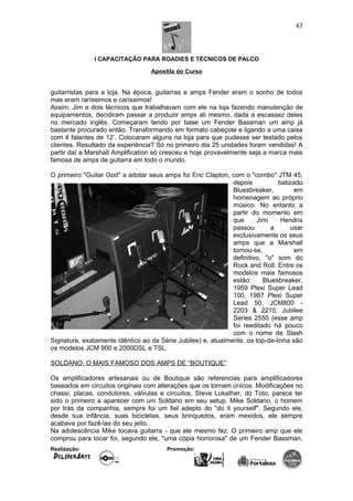 I CAPACITAÇÃO PARA ROADIES E TÉCNICOS DE PALCO
Apostila do Curso
guitarristas para a loja. Na época, guitarras e amps Fender eram o sonho de todos
mas eram raríssimos e caríssimos!
Assim, Jim e dois técnicos que trabalhavam com ele na loja fazendo manutenção de
equipamentos, decidiram passar a produzir amps ali mesmo, dada a escassez deles
no mercado inglês. Começaram tendo por base um Fender Bassman um amp já
bastante procurado então. Transformando em formato cabeçote e ligando a uma caixa
com 4 falantes de 12’. Colocaram alguns na loja para que pudesse ser testado pelos
clientes. Resultado da experiência? Só no primeiro dia 25 unidades foram vendidas! A
partir daí a Marshall Amplification só cresceu e hoje provavelmente seja a marca mais
famosa de amps de guitarra em todo o mundo.
O primeiro "Guitar God" a adotar seus amps foi Eric Clapton, com o "combo" JTM 45,
depois batizado
Bluesbreaker, em
homenagem ao próprio
músico. No entanto a
partir do momento em
que Jimi Hendrix
passou a usar
exclusivamente os seus
amps que a Marshall
tornou-se, em
definitivo, "o" som do
Rock and Roll. Entre os
modelos mais famosos
estão: Bluesbreaker,
1959 Plexi Super Lead
100, 1987 Plexi Super
Lead 50, JCM800 -
2203 & 2210, Jubilee
Series 2555 (esse amp
foi reeditado há pouco
com o nome de Slash
Signature, exatamente idêntico ao da Série Jubilee) e, atualmente, os top-de-linha são
os modelos JCM 900 e 2000DSL e TSL.
SOLDANO: O MAIS FAMOSO DOS AMPS DE “BOUTIQUE”
Os amplificadores artesanais ou de Boutique são referencias para amplificadores
baseados em circuitos originais com alterações que os tornam únicos. Modificações no
chassi, placas, condutores, válvulas e circuitos. Steve Lukather, do Toto, parece ter
sido o primeiro a aparecer com um Soldano em seu setup. Mike Soldano, o homem
por trás da companhia, sempre foi um fiel adepto do "do it yourself". Segundo ele,
desde sua infância, suas bicicletas, seus brinquedos, eram mexidos, ele sempre
acabava por fazê-las do seu jeito.
Na adolescência Mike tocava guitarra - que ele mesmo fez. O primeiro amp que ele
comprou para tocar foi, segundo ele, "uma cópia horrorosa" de um Fender Bassman,
Realização: Promoção:
43
 