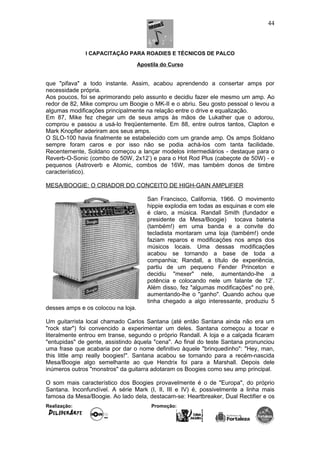I CAPACITAÇÃO PARA ROADIES E TÉCNICOS DE PALCO
Apostila do Curso
que "pifava" a todo instante. Assim, acabou aprendendo a consertar amps por
necessidade própria.
Aos poucos, foi se aprimorando pelo assunto e decidiu fazer ele mesmo um amp. Ao
redor de 82, Mike comprou um Boogie o MK-II e o abriu. Seu gosto pessoal o levou a
algumas modificações principalmente na relação entre o drive e equalização.
Em 87, Mike fez chegar um de seus amps às mãos de Lukather que o adorou,
comprou e passou a usá-lo freqüentemente. Em 88, entre outros tantos, Clapton e
Mark Knopfler aderiram aos seus amps.
O SLO-100 havia finalmente se estabelecido com um grande amp. Os amps Soldano
sempre foram caros e por isso não se podia achá-los com tanta facilidade.
Recentemente, Soldano começou a lançar modelos intermediários - destaque para o
Reverb-O-Sonic (combo de 50W, 2x12’) e para o Hot Rod Plus (cabeçote de 50W) - e
pequenos (Astroverb e Atomic, combos de 16W, mas também donos de timbre
característico).
MESA/BOOGIE: O CRIADOR DO CONCEITO DE HIGH-GAIN AMPLIFIER
San Francisco, California, 1966. O movimento
hippie explodia em todas as esquinas e com ele
é claro, a música. Randall Smith (fundador e
presidente da Mesa/Boogie) tocava bateria
(também!) em uma banda e a convite do
tecladista montaram uma loja (também!) onde
faziam reparos e modificações nos amps dos
músicos locais. Uma dessas modificações
acabou se tornando a base de toda a
companhia; Randall, a título de experiência,
partiu de um pequeno Fender Princeton e
decidiu "mexer" nele, aumentando-lhe a
potência e colocando nele um falante de 12’.
Além disso, fez "algumas modificações" no pré,
aumentando-lhe o "ganho". Quando achou que
tinha chegado a algo interessante, produziu 5
desses amps e os colocou na loja.
Um guitarrista local chamado Carlos Santana (até então Santana ainda não era um
"rock star") foi convencido a experimentar um deles. Santana começou a tocar e
literalmente entrou em transe, segundo o próprio Randall. A loja e a calçada ficaram
"entupidas" de gente, assistindo àquela "cena". Ao final do teste Santana pronunciou
uma frase que acabaria por dar o nome definitivo àquele "brinquedinho": "Hey, man,
this little amp really boogies!". Santana acabou se tornando para a recém-nascida
Mesa/Boogie algo semelhante ao que Hendrix foi para a Marshall. Depois dele
inúmeros outros "monstros" da guitarra adotaram os Boogies como seu amp principal.
O som mais característico dos Boogies provavelmente é o de "Europa", do próprio
Santana. Inconfundível. A série Mark (I, II, III e IV) é, possivelmente a linha mais
famosa da Mesa/Boogie. Ao lado dela, destacam-se: Heartbreaker, Dual Rectifier e os
Realização: Promoção:
44
 