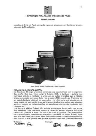 I CAPACITAÇÃO PARA ROADIES E TÉCNICOS DE PALCO
Apostila do Curso
produtos da linha em Rack, com prés e powers separados, um dos tantos grandes
sucessos da Mesa/Boogie.
Mesa Boogie Modelo Dual Rectifier (Stack Completo)
ROLAND VG 8: VIRTUAL GUITAR.
Na década de 80 surgiu uma nova tecnologia para os guitarristas com o surgimento
das synths. Com isso vimos surgir a Guitarra MIDI, a Synthaxe - guitarra que
controlava teclados e módulos - e uma série de outras invenções que a indústria
lançou no mercado com pouco êxito. Hoje a guitarra MIDI encontra-se finalmente em
um estágio bastante utilizável, por assim dizer - no início havia uma latência entre a
corda tocada e o som ouvido, o que as tornavam simplesmente inúteis para situações
ao vivo – contudo em certas situações, em estúdio por exemplo, dão resultados bem
interessantes.
Hoje temos o VG8 da Roland. Não se trata propriamente de um efeito mas sim de
uma tecnologia nova, realmente inovadora, capaz de "simular" diversos timbres de
captadores, guitarras e amps, os mais tradicionais e variados. Para exemplificar:
coloque um captador hexafônico em sua guitarra (um GK2A, da própria Roland), ligue-
o ao VG8 indo direto para para a mesa de som sem passar por nenhum amplificador.
Seja qual for a sua guitarra você poderá reproduzir com uma qualidade realmente
Realização: Promoção:
45
 