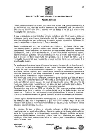 I CAPACITAÇÃO PARA ROADIES E TÉCNICOS DE PALCO
Apostila do Curso
Com o desenvolvimento da música popular no final do séc. XIX, principalmente no que
diz respeito ao jazz, inicia-se assim a introdução do contrabaixo com uma inovação:
Ele não era tocado com arco... apenas com os dedos a fim de que tivesse uma
marcação mais acentuada.
O jazz se populariza e durante toda a primeira metade do séc. XX, o baixo só pode ser
imaginado como uma imenso instrumento oco de madeira usado para bases de
intermináveis solos de sax, se bem que era usado também no princípio do blues e do
mambo (estou falando de antes da 2º Guerra Mundial).
Assim foi até que em 1951, um norte-americano chamado Leo Fender cria um baixo
tão elétrico quanto a guitarra elétrica que também criou. O primeiro modelo foi
denominado Fender Precision, e o nome não era casualidade: frente aos tradicionais
contrabaixos, com o braço totalmente liso, o novo instrumento incorporava trastes,
assim como suas guitarras. Parece uma bobagem, mas o detalhe dos trastes faz com
que a afinação do baixo seja muito mais precisa, eis aí a origem do nome. Mas a
revolução fundamental que representa o baixo elétrico frente ao contrabaixo é a
amplificação do som.
Se a solução antigamente havia sido aumentar a caixa de ressonância, transformando
o violino em um instrumento imenso e com cordas muito mais grossas, desta vez a
solução foi inserir uma pastilha eletromagnética no corpo do instrumento para que o
som fosse captado. Além do mais, a redução do tamanho do instrumento permitiu aos
baixistas transporta-lo com mais comodidade, e poder viajar no mesmo ônibus dos
outros músicos portando seu próprio instrumento.
Mas nem tudo seria apenas vantagem, sobretudo para aqueles que tocavam baixo,
mas não eram realmente "baixistas". Até então, o contrabaixo era o instrumento que
todos acreditavam serem capazes de tocar, principalmente porque não se ouvia, de
modo que muitos mais representavam em palco do que realmente tocar o baixo. A
amplificação trouxe à tona quais eram os verdadeiros baixistas.
Deve-se dizer que antes de 1951, na década de 1930, houve arriscadas e valentes
tentativas de se fazer o mesmo, principalmente por parte de Rickenbacker. Mas se
mencionei o Precision de 1951 como o primeiro baixo elétrico é porque é o primeiro
que se pode considerar como tal, já que o anterior entraria na categoria de protótipos.
Como é lógico, depois vieram outros modelos (como o Jazz Bass, também de Fender),
as imitações, etc. Mas o significativo é que você pode comprar hoje em dia um
Precision com quase as mesmas características que aquele, pois a maioria dos baixos
atuais se baseiam em seu desenho.
Os músicos de jazz e blues, a princípio, acharam a idéia interessante mas
mantiveram-se em seu tradicionalismo. Somente muitos anos depois o baixo elétrico
seria tão popular no jazz e no blues quanto o acústico. No caso do blues, ele surgiu
assim que Muddy Waters introduziu a guitarra neste ritmo, ainda que seu baixista, o
mitológico Willie Dixon usasse um acústico. No caso do jazz, o baixo elétrico só veio à
tona com Miles Davis.
Realização: Promoção:
47
 