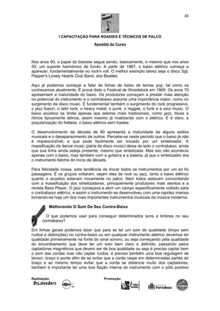 I CAPACITAÇÃO PARA ROADIES E TÉCNICOS DE PALCO
Apostila do Curso
Nos anos 60, o papel do baixista segue sendo, basicamente, o mesmo que nos anos
50: um suporte harmônico de fundo. A partir de 1967, o baixo elétrico começa a
aparecer, fundamentalmente no rock'n roll. O melhor exemplo talvez seja o disco Sgt.
Pepper's Lonely Hearts Club Band, dos Beatles.
Aqui já podemos começar a falar de linhas de baixo de temas pop, tal como os
conhecemos atualmente. É prova disto o Festival de Woodstock em 1969. Os anos 70
apresentam a maturidade do baixo. Os produtores começam a prestar mais atenção
no potencial do instrumento e o contrabaixo assume uma importância maior, como no
surgimento da disco music. É fundamental também o surgimento do rock progressivo,
o jazz fusion, o latin rock, o heavy metal, o punk, o reggae, o funk e a soul music. O
baixo acústico se limita apenas aos setores mais tradicionais, como jazz, blues e
ritmos tipicamente latinos, assim mesmo já rivalizando com o elétrico. E é claro, a
popularização do fretless, o baixo elétrico sem trastes.
O desenvolvimento da década de 80 apresenta a maturidade de alguns estilos
musicais e o desaparecimento de outros. Percebe-se neste período que o baixo já não
é imprescindível, e que pode facilmente ser trocado por um sintetizador. A
massificação da dance music (pária da disco music) deixa de lado o contrabaixo, ainda
que sua linha ainda esteja presente, mesmo que sintetizada. Mas isto não acontecia
apenas com o baixo, mas também com a guitarra e a bateria, já que o sintetizador era
o instrumento fetiche do início da década.
Para felicidade nossa, esta tendência de trocar todos os instrumentos por um só foi
passageira. E os grupos voltaram, sejam eles de rock ou jazz, tanto o baixo elétrico
quanto o acústico estavam novamente no palco. Nem todos estavam concordando
com a massificação dos sintetizadores, principalmente produtores mais atentos e a
revista Bass Player. O jazz começava a abrir um campo especificamente voltado para
o contrabaixo elétrico, e assim o instrumento se desenvolveu com uma rapidez imensa
tornando-se hoje um dos mais importantes instrumentos musicais da música moderna.
Melhorando O Som De Seu Contra-Baixo
O que podemos usar para conseguir determinados sons e timbres no seu
contrabaixo?
Em linhas gerais podemos dizer que para se ter um som de qualidade (limpo sem
ruídos e distorções) no contra-baixo ou em qualquer instrumento elétrico devemos ter
qualidade primeiramente na fonte do sinal sonoro, ou seja começando pela qualidade
do encordoamento que deve ter um som bem claro e definido, passando pelos
captadores magnéticos que devem ser de boa qualidade ou seja é preciso captar bem
o som das cordas mas não captar ruídos; é preciso também uma boa regulagem de
tensor, braço e ponte afim de se evitar que a corda raspe em determinadas partes do
braço e ao mesmo tempo evitar que a corda se distancie muito dos captadores,
também é importante ter uma boa fiação interna do instrumento com o pólo positivo
Realização: Promoção:
48
 