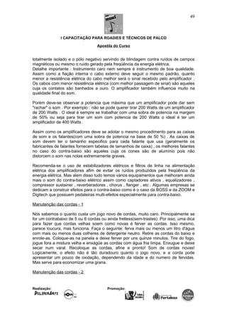 I CAPACITAÇÃO PARA ROADIES E TÉCNICOS DE PALCO
Apostila do Curso
totalmente isolado e o pólo negativo servindo de blindagem contra ruídos de campos
magnéticos ou mesmo o ruído gerado pela freqüência da energia elétrica.
Detalhe importante : Instrumento caro nem sempre é instrumento de boa qualidade.
Assim como a fiação interna o cabo externo deve seguir o mesmo padrão, quanto
menor a resistência elétrica do cabo melhor será o sinal recebido pelo amplificador .
Os cabos com menor resistência elétrica (com melhor passagem de sinal) são aqueles
cuja os contatos são banhados a ouro. O amplificador também influencia muito na
qualidade final do som.
Porém deve-se observar a potencia que máxima que um amplificador pode dar sem
"rachar" o som . Por exemplo : não se pode querer tirar 200 Watts de um amplificador
de 200 Watts . O ideal é sempre se trabalhar com uma sobra de potencia na margem
de 50% ou seja para tirar um som com potencia de 200 Watts o ideal é ter um
amplificador de 400 Watts .
Assim como os amplificadores deve se adotar o mesmo procedimento para as caixas
de som e os falantes(com uma sobra de potencia na base de 50 %) . As caixas de
som devem ter o tamanho especifico para cada falante que usa (geralmente os
fabricantes de falantes fornecem tabelas de tamanhos de caixa) , os melhores falantes
no caso do contra-baixo são aqueles cuja os cones são de alumínio pois não
distorcem o som nas notas extremamente graves.
Recomenda-se o uso de estabilizadores elétricos e filtros de linha na alimentação
elétrica dos amplificadores afim de evitar os ruídos produzidos pela freqüência da
energia elétrica. Mas alem disso tudo temos vários equipamentos que melhoram ainda
mais o som do contra-baixo elétrico assim como captadores ativos , equalizadores ,
compressor sustainer , reverberadores , chorus , flanger , etc . Algumas empresas se
dedicam a construir efeitos para o contra-baixo como é o caso da BOSS e da ZOOM e
Digitech que possuem pedaleiras multi-efeitos especialmente para contra-baixo.
Manutenção das cordas - 1
Nós sabemos o quanto custa um jogo novo de cordas, muito caro. Principalmente se
for um contrabaixo de 5 ou 6 cordas ou ainda fretless(sem-trastes). Por isso, uma dica
para fazer que cordas velhas soem como novas é ferver as cordas. Isso mesmo,
parece loucura, mas funciona. Faça o seguinte: ferva mais ou menos um litro d'água
com mais ou menos duas colheres de detergente neutro. Retire as cordas do baixo e
enrole-as. Coloque-as na panela e deixe ferver por uns quinze minutos. Tire do fogo,
jogue fora a mistura velha e enxágüe as cordas com água fria limpa. Enxugue e deixe
secar num varal. Recoloque as cordas, afine e pronto! Som de cordas novas!
Logicamente, o efeito não é tão duradouro quanto o jogo novo, e a corda pode
apresentar um pouco de oxidação, dependendo da idade e do numero de fervidas.
Mas serve para economizar uma grana.
Manutenção das cordas - 2
Realização: Promoção:
49
 