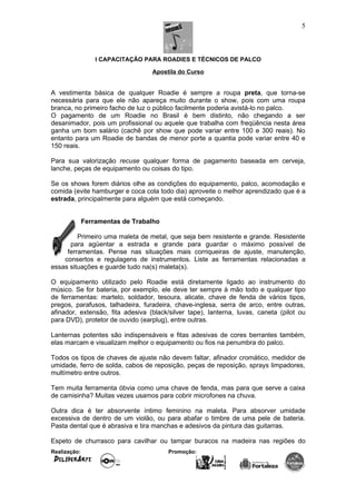I CAPACITAÇÃO PARA ROADIES E TÉCNICOS DE PALCO
Apostila do Curso
A vestimenta básica de qualquer Roadie é sempre a roupa preta, que torna-se
necessária para que ele não apareça muito durante o show, pois com uma roupa
branca, no primeiro facho de luz o público facilmente poderia avistá-lo no palco.
O pagamento de um Roadie no Brasil é bem distinto, não chegando a ser
desanimador, pois um profissional ou aquele que trabalha com freqüência nesta área
ganha um bom salário (cachê por show que pode variar entre 100 e 300 reais). No
entanto para um Roadie de bandas de menor porte a quantia pode variar entre 40 e
150 reais.
Para sua valorização recuse qualquer forma de pagamento baseada em cerveja,
lanche, peças de equipamento ou coisas do tipo.
Se os shows forem diários olhe as condições do equipamento, palco, acomodação e
comida (evite hamburger e coca cola todo dia) aproveite o melhor aprendizado que é a
estrada, principalmente para alguém que está começando.
Ferramentas de Trabalho
Primeiro uma maleta de metal, que seja bem resistente e grande. Resistente
para agüentar a estrada e grande para guardar o máximo possível de
ferramentas. Pense nas situações mais corriqueiras de ajuste, manutenção,
consertos e regulagens de instrumentos. Liste as ferramentas relacionadas a
essas situações e guarde tudo na(s) maleta(s).
O equipamento utilizado pelo Roadie está diretamente ligado ao instrumento do
músico. Se for bateria, por exemplo, ele deve ter sempre à mão todo e qualquer tipo
de ferramentas: martelo, soldador, tesoura, alicate, chave de fenda de vários tipos,
pregos, parafusos, talhadeira, furadeira, chave-inglesa, serra de arco, entre outras,
afinador, extensão, fita adesiva (black/silver tape), lanterna, luvas, caneta (pilot ou
para DVD), protetor de ouvido (earplug), entre outras.
Lanternas potentes são indispensáveis e fitas adesivas de cores berrantes também,
elas marcam e visualizam melhor o equipamento ou fios na penumbra do palco.
Todos os tipos de chaves de ajuste não devem faltar, afinador cromático, medidor de
umidade, ferro de solda, cabos de reposição, peças de reposição, sprays limpadores,
multímetro entre outros.
Tem muita ferramenta óbvia como uma chave de fenda, mas para que serve a caixa
de camisinha? Muitas vezes usamos para cobrir microfones na chuva.
Outra dica é ter absorvente íntimo feminino na maleta. Para absorver umidade
excessiva de dentro de um violão, ou para abafar o timbre de uma pele de bateria.
Pasta dental que é abrasiva e tira manchas e adesivos da pintura das guitarras.
Espeto de churrasco para cavilhar ou tampar buracos na madeira nas regiões do
Realização: Promoção:
5
 