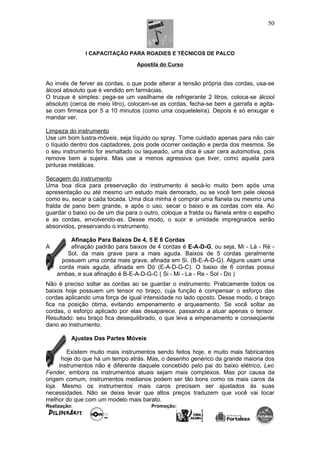 I CAPACITAÇÃO PARA ROADIES E TÉCNICOS DE PALCO
Apostila do Curso
Ao invés de ferver as cordas, o que pode alterar a tensão própria das cordas, usa-se
álcool absoluto que é vendido em farmácias.
O truque é simples: pega-se um vasilhame de refrigerante 2 litros, coloca-se álcool
absoluto (cerca de meio litro), colocam-se as cordas, fecha-se bem a garrafa e agita-
se com firmeza por 5 a 10 minutos (como uma coqueteleira). Depois é só enxugar e
mandar ver.
Limpeza do instrumento
Use um bom lustra-móveis, seja líquido ou spray. Tome cuidado apenas para não cair
o líquido dentro dos captadores, pois pode ocorrer oxidação e perda dos mesmos. Se
o seu instrumento for esmaltado ou laqueado, uma dica é usar cera automotiva, pois
remove bem a sujeira. Mas use a menos agressiva que tiver, como aquela para
pinturas metálicas.
Secagem do instrumento
Uma boa dica para preservação do instrumento é secá-lo muito bem após uma
apresentação ou até mesmo um estudo mais demorado, ou se você tem pele oleosa
como eu, secar a cada tocada. Uma dica minha é comprar uma flanela ou mesmo uma
fralda de pano bem grande, e após o uso, secar o baixo e as cordas com ela. Ao
guardar o baixo ou de um dia para o outro, coloque a fralda ou flanela entre o espelho
e as cordas, envolvendo-as. Desse modo, o suor e umidade impregnados serão
absorvidos, preservando o instrumento.
Afinação Para Baixos De 4, 5 E 6 Cordas
A afinação padrão para baixos de 4 cordas é E-A-D-G, ou seja, Mi - Lá - Ré -
Sol, da mais grave para a mais aguda. Baixos de 5 cordas geralmente
possuem uma corda mais grave, afinada em Si. (B-E-A-D-G). Alguns usam uma
corda mais aguda, afinada em Dó (E-A-D-G-C). O baixo de 6 cordas possui
ambas, e sua afinação é B-E-A-D-G-C ( Si - Mi - La - Re - Sol - Do )
Não é preciso soltar as cordas ao se guardar o instrumento. Praticamente todos os
baixos hoje possuem um tensor no braço, cuja função é compensar o esforço das
cordas aplicando uma força de igual intensidade no lado oposto. Desse modo, o braço
fica na posição ótima, evitando empenamento e arqueamento. Se você soltar as
cordas, o esforço aplicado por elas desaparece, passando a atuar apenas o tensor.
Resultado: seu braço fica desequilibrado, o que leva a empenamento e conseqüente
dano ao instrumento.
Ajustes Das Partes Móveis
Existem muito mais instrumentos sendo feitos hoje, e muito mais fabricantes
hoje do que há um tempo atrás. Mas, o desenho genérico da grande maioria dos
instrumentos não é diferente daquele concebido pelo pai do baixo elétrico, Leo
Fender, embora os instrumentos atuais sejam mais complexos. Mas por causa da
origem comum, instrumentos medianos podem ser tão bons como os mais caros da
loja. Mesmo os instrumentos mais caros precisam ser ajustados às suas
necessidades. Não se deixe levar que altos preços traduzem que você vai tocar
melhor do que com um modelo mais barato.
Realização: Promoção:
50
 