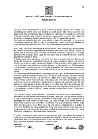 I CAPACITAÇÃO PARA ROADIES E TÉCNICOS DE PALCO
Apostila do Curso
Por que isso? Simplesmente porque existem 3 partes móveis que podem ser
ajustadas para fazer o baixo soar do jeito que você quiser. São o braço, a ponte e os
captadores. Isto pode parecer óbvio. Embora isto não seja um segredo, eu raramente
encontrei baixistas que lembram de ajustar estas partes na loja, com ajuda de
vendedores, enquanto decidem se compram ou não. A maioria não faz isso.
Isto pode ser atribuído ao modo como ajustei o baixo. O capotraste , a ponte e os
captadores concentram 90% do tipo de resposta que o baixo proporciona. Não existe
uma regulagem para todo mundo, mas com certeza existe uma para você.
Todo baixo com braço de madeira possui um tensor, uma barra de aço que atravessa
seu interior e previne o arqueamento do mesmo pela tensão das cordas. Braços de
grafite não o possuem, pois são mais resistentes. O tensor é ajustável. Um braço
perfeitamente ajustado, como você deveria saber, não é perfeitamente reto, embora
possa ficar muito perto disso.
O braço usualmente apresenta um alívio, um ligeiro arqueamento que previne as
cordas de encostarem nos trastes. Atuando no tensor, você pode alterar este alívio, e
isto tem um profundo efeito na resposta do baixo. Este simples e rápido ajuste permite
que você levante ou abaixe as cordas do braço e dos captadores. Ruídos podem
ocorrer quando você faz isso, isto é normal e pode exigir novo ajuste. Isto pode ocorrer
devido a um desnivelamento dos trastes, que pode ser facilmente corrigido por um
luthier.
Os captadores possuem parafusos para segurá-los no lugar, e estes permitem que os
mesmos sejam levantados ou abaixados. Você pode ficar chocado ao saber quantas
pessoas desconhecem isto. Na maioria das vezes, tudo o que você precisa é uma
chave Philips e atuar nos parafusos. Isto produz uma sensível diferença-resposta do
instrumento quando você toca as cordas com os captadores na altura certa. Se eles
estiverem muito baixos, o sinal será fraco, e você terá que pôr mais força para tirar
som das cordas. Se eles estiverem muito altos, o campo magnético pode interferir com
a vibração das cordas e "sufocar" a nota. Ambas as situações tornam o instrumento
difícil de tocar.
Um pequeno ajuste pode resolver o problema. Se você nunca experimentou o
sentimento de captadores devidamente ajustados, você terá uma agradável surpresa.
A beleza disto está em se você tocar sobre os captadores como eu, você pode ter a
sensação de estar tocando numa mesa. Se você esfregar seus dedos contra os
captadores enquanto toca as cordas, você talvez sinta que não precisa de tanta força
física para tocar. Suas mãos ficam longe de uma situação desgastante, e o ajudará a
prevenir a tendinite ou outros problemas. Você terá mais controle sobre seu som e
suas notas. Mas, se você soltar demais os parafusos, os captadores podem cair. Isto é
facilmente reparável, e não danifica seu instrumento.
A ponte concentra a maior parte da resposta do baixo. A maioria das pontes é
desenhada para ser levantada e abaixada para ajustar a altura das cordas. Isto é
geralmente feito com uma chave Allen. Como as cordas vibram entre o rastilho e o
apoio da ponte, isto afeta diretamente o som do baixo.
Realização: Promoção:
51
 