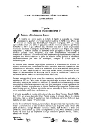 I CAPACITAÇÃO PARA ROADIES E TÉCNICOS DE PALCO
Apostila do Curso
2ª parte:
Teclados e Sintetizadores
Teclados e Sintetizadores: Origens
A história de como surgiu o teclado é ligado a evolução da música
eletroacústica que tem seu marco inicial em outubro de 1948 com a difusão do
Concert de Bruits pela Radiodiffusion-Télévision Française, RTF. As obras
apresentadas eram uma série de pequenos estudos musicais realizados por Pierre
Schaeffer na RTF e que refletiam seu interesse pelo som e suas propriedades
musicais e acústicas, investigadas desde 1942 no Studio d’Essai, dirigido pelo próprio
compositor. O material utilizado por Schaeffer eram gravações de sons de origens
diversas (passos, vozes, máquinas), que eram posteriormente trabalhados e
remontados no estúdio. Schaeffer iria cunhar o termo musique concrète em 1948 para
designar essa música realizada a partir do material sonoro gravado e trabalhado
experimentalmente por meio de montagens, colagens e outros tipos de
transformações.
Na mesma época Werner Meyer-Eppler, foneticista e especialista em acústica do
Instituto de Fonética da Universidade de Bonn, Alemanha, realizava experiências com
síntese sonora, ao mesmo tempo que especulava sobre sua possível aplicação em
música. Em 1951, Meyer-Eppler e o compositor Herbert Eimert juntaram-se a Robert
Beyer, da Nordwestdeutscher Rundfunk, NWDR, para criar o estúdio de Colônia onde
se desenvolveria a elektronische musik (música eletrônica).
Embora usassem técnicas de gravação e montagem semelhantes às realizadas nos
estúdios da RTF em Paris, essas técnicas eram aplicadas apenas a sons de origem
eletrônica, gerados por osciladores elétricos. O material sonoro (basicamente ondas
sinusoidais e ruídos) era manipulado por meio de processos de síntese, modulação de
amplitude, filtragem e reverberação e, depois, fixado em fita magnética. Todas essas
experiências serviram de base tecnológica para a evolução de futuros instrumentos
como os teclados eletrônicos e sintetizadores.
A primeira gravação de música eletrônica credita-se a Edgar Varese, Desert (1954).
Em 1967, um grupo chamado Silver Apples lançou o primeiro álbum de música
eletrônica, mas nos anos 70 surgiram os mais importantes pioneiros: Kraftwerk, que
trabalhavam com música 100% eletrônica.
Com o desenvolvimento natural, surgiram alguns dos pioneiros mais importantes: New
Order - primeira banda a fazer electronic dance music, Depeche Mode e Front 242
(dark electronic), Giorgio Moroder (American Disco), Soft Machine e Brian Eno
(Ambient), James Brown, Sly Stone e George Clinton (Funk), Africa Bambaata (Electro
Funk). Foi disso que se originaram os hoje conhecidos gêneros House, Techno,
Breakbeat e Jungle.
Realização: Promoção:
52
 