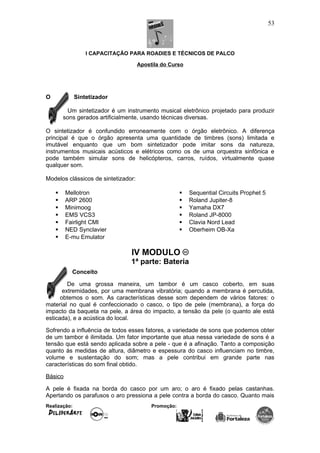 I CAPACITAÇÃO PARA ROADIES E TÉCNICOS DE PALCO
Apostila do Curso
O Sintetizador
Um sintetizador é um instrumento musical eletrônico projetado para produzir
sons gerados artificialmente, usando técnicas diversas.
O sintetizador é confundido erroneamente com o órgão eletrônico. A diferença
principal é que o órgão apresenta uma quantidade de timbres (sons) limitada e
imutável enquanto que um bom sintetizador pode imitar sons da natureza,
instrumentos musicais acústicos e elétricos como os de uma orquestra sinfônica e
pode também simular sons de helicópteros, carros, ruídos, virtualmente quase
qualquer som.
Modelos clássicos de sintetizador:
 Mellotron
 ARP 2600
 Minimoog
 EMS VCS3
 Fairlight CMI
 NED Synclavier
 E-mu Emulator
 Sequential Circuits Prophet 5
 Roland Jupiter-8
 Yamaha DX7
 Roland JP-8000
 Clavia Nord Lead
 Oberheim OB-Xa
IV MODULO
1ª parte: Bateria
Conceito
De uma grossa maneira, um tambor é um casco coberto, em suas
extremidades, por uma membrana vibratória; quando a membrana é percutida,
obtemos o som. As características desse som dependem de vários fatores: o
material no qual é confeccionado o casco, o tipo de pele (membrana), a força do
impacto da baqueta na pele, a área do impacto, a tensão da pele (o quanto ale está
esticada), e a acústica do local.
Sofrendo a influência de todos esses fatores, a variedade de sons que podemos obter
de um tambor é ilimitada. Um fator importante que atua nessa variedade de sons é a
tensão que está sendo aplicada sobre a pele - que é a afinação. Tanto a composição
quanto às medidas de altura, diâmetro e espessura do casco influenciam no timbre,
volume e sustentação do som; mas a pele contribui em grande parte nas
características do som final obtido.
Básico
A pele é fixada na borda do casco por um aro; o aro é fixado pelas castanhas.
Apertando os parafusos o aro pressiona a pele contra a borda do casco. Quanto mais
Realização: Promoção:
53
 
