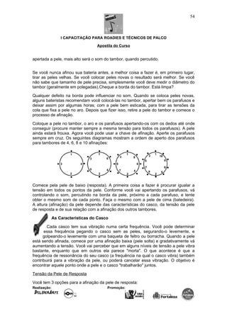 I CAPACITAÇÃO PARA ROADIES E TÉCNICOS DE PALCO
Apostila do Curso
apertada a pele, mais alto será o som do tambor, quando percutido.
Se você nunca afinou sua bateria antes, a melhor coisa a fazer é, em primeiro lugar,
tirar as peles velhas. Se você colocar peles novas o resultado será melhor. Se você
não sabe que tamanho de pele precisa, simplesmente você deve medir o diâmetro do
tambor (geralmente em polegadas).Cheque a borda do tambor. Está limpa?
Qualquer defeito na borda pode influenciar no som. Quando se coloca peles novas,
alguns bateristas recomendam você colocá-las no tambor, apertar bem os parafusos e
deixar assim por algumas horas; com a pele bem esticada, para tirar as tensões da
cola que fixa a pele no aro. Depois que fizer isso, retire a pele do tambor e comece o
processo de afinação.
Coloque a pele no tambor, o aro e os parafusos apertando-os com os dedos até onde
conseguir (procure manter sempre a mesma tensão para todos os parafusos). A pele
ainda estará frouxa. Agora você pode usar a chave de afinação. Aperte os parafusos
sempre em cruz. Os seguintes diagramas mostram a ordem de aperto dos parafusos
para tambores de 4, 6, 8 e 10 afinações:
Comece pela pele de baixo (resposta). A primeira coisa a fazer é procurar igualar a
tensão em todos os pontos da pele. Conforme você vai apertando os parafusos, vá
controlando o som, percutindo na borda da pele, próximo a cada parafuso, e tente
obter o mesmo som de cada ponto. Faça o mesmo com a pele de cima (batedeira).
A altura (afinação) da pele depende das características do casco, da tensão da pele
de resposta e de sua relação com a afinação dos outros tambores.
As Características do Casco
Cada casco tem sua vibração numa certa frequência. Você pode determinar
essa frequência pegando o casco sem as peles, segurando-o levemente, e
golpeando-o levemente com uma baqueta de feltro ou borracha. Quando a pele
está sendo afinada, comece por uma afinação baixa (pele solta) e gradativamente vá
aumentando a tensão. Você vai perceber que em alguns níveis de tensão a pele vibra
bastante, enquanto que em outros ela parece "morta". O que acontece é que a
frequência de ressonância do seu casco (a frequência na qual o casco vibra) também
contribuirá para a vibração da pele, ou poderá cancelar essa vibração. O objetivo é
encontrar aquele ponto onde a pele e o casco "trabalharão" juntos.
Tensão da Pele de Resposta
Você tem 3 opções para a afinação da pele de resposta:
Realização: Promoção:
54
 