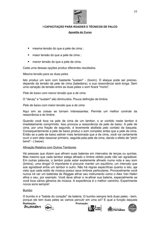 I CAPACITAÇÃO PARA ROADIES E TÉCNICOS DE PALCO
Apostila do Curso
 mesma tensão do que a pele de cima ;
 maior tensão do que a pele de cima ;
 menor tensão do que a pele de cima.
Cada uma dessas opções produz diferentes resultados.
Mesma tensão para as duas peles
Isto produz um som com bastante "sustain" - (boom). O ataque pode ser preciso,
depende da tensão da pele de cima (batedeira), e sua ressonância será longa. Sem
uma variação de tensão entre as duas peles o som ficará "morto".
Pele de baixo com menor tensão que a de cima
O "decay" e "sustain" são diminuídos. Pouca definição de timbre.
Pele de baixo com maior tensão que a de cima
Aqui sim as coisas se tornam interessantes. Permite um melhor controle da
ressonância e do timbre.
Quando você toca na pele de cima de um tambor, o ar contido neste tambor é
imediatamente comprimido. Isso provoca a ressonância da pele de baixo. A pele de
cima, por uma fração de segundo, é levemente abafada pelo contato da baqueta.
Consequentemente a pele de baixo produz o som completo antes que a pele de cima.
Então se a pele de baixo estiver mais tensionada que a de cima, você vai certamente
ouvir o som dela ressonar primeiro, seguida pela pele de cima, dando o efeito de "pitch
bend" - ( bwow).
Afinação Relativa com Outros Tambores
Há pessoas que dizem que afinam suas baterias em intervalos de terças ou quintas.
Mas mesmo que cada tambor esteja afinado o timbre obtido pode não ser agradável.
Em outras palavras, o tambor pode estar exatamente afinado numa nota e seu som
(timbra), uma droga! O importante é procurar manter um equilíbrio; um intervalo que
soe agradável entre um tambor e outro. Não há regras específicas quanto a isto, aja
visto que cada estilo de música possui seus timbres particulares. Provavelmente você
nunca irá ver um baterista de Reggae afinar seu instrumento como o Alex Van Halen
afina o seu, por exemplo. Você deve afinar e re-afinar sua bateria, especialmente se
você toca vários gêneros de música. A experiência é o melhor caminho. Experimente
novos sons sempre!
Bumbo
O bumbo é a "batida do coração" da bateria. O bumbo sempre terá duas peles - bem,
porque ele tem duas peles se vamos percutir em uma só? E qual a função daquela
Realização: Promoção:
55
 