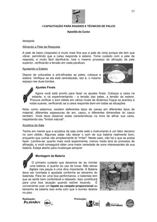 I CAPACITAÇÃO PARA ROADIES E TÉCNICOS DE PALCO
Apostila do Curso
desejada.
Afinando a Pele de Resposta
A pele de baixo (resposta) é muito mais fina que a pele de cima porque ele tem que
vibrar, permitindo que a caixa responda à esteira. Tome cuidado com a pele de
resposta, é muito fácil danificá-la. Use o mesmo processo de afinação da pele
superior, verificando a tensão em cada parafuso.
Ajustando a Esteira
Depois de colocadas e pré-afinadas as peles, coloque a
esteira. Verifique se ela está centralizada, isto é, o mesmo
espaço nas duas bordas.
Ajustes Finais
Agora você está pronto para fazer os ajustes finais. Coloque a caixa na
estante, e vá experimentando - a tensão das peles, a tensão da esteira.
Procure verificar o som obtido em vários níveis de dinâmica.Toque os acentos e
notas suaves, verificando se a caixa responde bem em todas as situações.
Nota: como sabemos, existem deferentes tipos de caixas em diferentes tipos de
material, diferentes espessuras de aro, casco, e diferentes dimensões do casco
também. Você deve observar estas características na hora de afinar sua caixa,
respeitando seu "timbre natural".
Acústica da Sala
Tenha em mente que a acústica da sala onde está o instrumento é um fator decisivo
no som obtido. Algumas salas vão deixar o som de sua bateria realmente bom,
enquanto que outras vão simplesmente te "irritar". Neste caso, não há o que se possa
fazer. Lembre-se: quanto mais você experimenta, menos medo terá do processo de
afinação, e você conseguirá obter uma maior variedade de sons interessantes de sua
bateria. Esteja aberto para mudanças sempre!
Montagem da Bateria
O primeiro cuidado que devemos ter ao montar
uma bateria, é quanto ao uso de luvas. Não deixar
digitais nas peças é uma dica importante. A Bateria
deve ser montada e ajustada conforme ao tamanho do
baterista. Para ter uma boa performance, o baterista tem
que se sentir bem confortável e relaxado. Isso contribuirá
para uma boa atuação quando estiver tocando. É
conveniente usar um tapete ou carpete proporcional ao
tamanho da bateria isso evita com que o bumbo deslize
no piso.
Realização: Promoção:
57
 