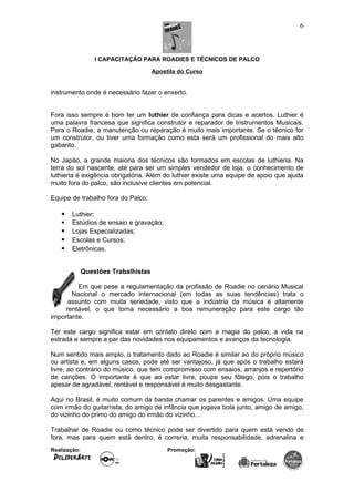 I CAPACITAÇÃO PARA ROADIES E TÉCNICOS DE PALCO
Apostila do Curso
instrumento onde é necessário fazer o enxerto.
Fora isso sempre é bom ter um luthier de confiança para dicas e acertos. Luthier é
uma palavra francesa que significa construtor e reparador de Instrumentos Musicais.
Para o Roadie, a manutenção ou reparação é muito mais importante. Se o técnico for
um construtor, ou tiver uma formação como esta será um profissional do mais alto
gabarito.
No Japão, a grande maioria dos técnicos são formados em escolas de luthieria. Na
terra do sol nascente, até para ser um simples vendedor de loja, o conhecimento de
luthieria é exigência obrigatória. Além do luthier existe uma equipe de apoio que ajuda
muito fora do palco, são inclusive clientes em potencial.
Equipe de trabalho fora do Palco:
 Luthier;
 Estúdios de ensaio e gravação;
 Lojas Especializadas;
 Escolas e Cursos;
 Eletrônicas.
Questões Trabalhistas
Em que pese a regulamentação da profissão de Roadie no cenário Musical
Nacional o mercado internacional (em todas as suas tendências) trata o
assunto com muita seriedade, visto que a indústria da música é altamente
rentável, o que torna necessário a boa remuneração para este cargo tão
importante.
Ter este cargo significa estar em contato direto com a magia do palco, a vida na
estrada e sempre a par das novidades nos equipamentos e avanços da tecnologia.
Num sentido mais amplo, o tratamento dado ao Roadie é similar ao do próprio músico
ou artista e, em alguns casos, pode até ser vantajoso, já que após o trabalho estará
livre, ao contrário do músico, que tem compromisso com ensaios, arranjos e repertório
de canções. O importante é que ao estar livre, poupe seu fôlego, pois o trabalho
apesar de agradável, rentável e responsável é muito desgastante.
Aqui no Brasil, é muito comum da banda chamar os parentes e amigos. Uma equipe
com irmão do guitarrista, do amigo de infância que jogava bola junto, amigo de amigo,
do vizinho do primo do amigo do irmão do vizinho…
Trabalhar de Roadie ou como técnico pode ser divertido para quem está vendo de
fora, mas para quem está dentro, é correria, muita responsabilidade, adrenalina e
Realização: Promoção:
6
 