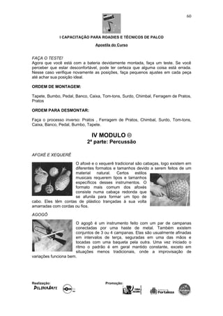 I CAPACITAÇÃO PARA ROADIES E TÉCNICOS DE PALCO
Apostila do Curso
FAÇA O TESTE!
Agora que você está com a bateria devidamente montada, faça um teste. Se você
perceber que estar desconfortável, pode ter certeza que alguma coisa está errada.
Nesse caso verifique novamente as posições, faça pequenos ajustes em cada peça
até achar sua posição ideal.
ORDEM DE MONTAGEM:
Tapete, Bumbo, Pedal, Banco, Caixa, Tom-tons, Surdo, Chimbal, Ferragem de Pratos,
Pratos
ORDEM PARA DESMONTAR:
Faça o processo inverso: Pratos , Ferragem de Pratos, Chimbal, Surdo, Tom-tons,
Caixa, Banco, Pedal, Bumbo, Tapete.
IV MODULO
2ª parte: Percussão
AFOXÉ E XEQUERÊ
O afoxé e o xequerê tradicional são cabaças, logo existem em
diferentes formatos e tamanhos devido a serem feitos de um
material natural. Certos estilos
musicais requerem tipos e tamanhos
específicos desses instrumentos. O
formato mais comum dos afoxés
consiste numa cabaça redonda que
se afunila para formar um tipo de
cabo. Eles têm contas de plástico trançadas à sua volta
amarradas com cordas ou fios.
AGOGÔ
O agogô é um instrumento feito com um par de campanas
conectadas por uma haste de metal. Também existem
conjuntos de 3 ou 4 campanas. Elas são usualmente afinadas
em intervalos de terça, seguradas em uma das mãos e
tocadas com uma baqueta pela outra. Uma vez iniciado o
ritmo o padrão é em geral mantido constante, exceto em
situações menos tradicionais, onde a improvisação de
variações funciona bem.
Realização: Promoção:
60
 