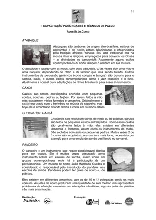 I CAPACITAÇÃO PARA ROADIES E TÉCNICOS DE PALCO
Apostila do Curso
ATABAQUE
Atabaques são tambores de origem afro-brasileira, nativos do
candomblé e de outros estilos relacionados e influenciados
pela tradição africana Yoruba. Seu uso tradicional era na
música ritual e religiosa, empregados para convocar os Orixás
– as divindades do candomblé. Atualmente alguns estilos
contemporâneos do norte também o utilizam em sua música.
O atabaque é tocado com as mãos, com duas baquetas, ou as vezes com uma mão e
uma baqueta, dependendo do ritmo e do tambor que está sendo tocado. Outros
instrumentos de percussão genéricos (como congas e bongos) são comuns para o
samba, baião, e outros estilos contemporâneos como o jazz brasileiro e o funk.
Atualmente é normal ouvir adaptações de ritmos brasileiros para esses instrumentos.
CAXIXI
Caxixis são cestos entrelaçados enchidos com pequenas
contas, conchas, pedras ou feijões. Por serem feitos à mão
eles existem em vários formatos e tamanhos. Originalmente o
caxixi era usado com o berimbau na música de capoeira, mas
hoje ele é encontrado criando ritmos e cores em diversos estilos.
CHOCALHO E GANZÁ
Chocalhos são feitos com canos de metal ou de plástico, ganzás
são feitos de pequenos cestos entrelaçados. Como esses cestos
são geralmente feitos à mão, eles existem em diferentes
tamanhos e formatos, assim como os instrumentos de metal.
São enchidos com areia ou pequenas pedras. Muitas vezes 2 ou
3 canos são acoplados para um som mais forte, necessário por
exemplo para uma escola de samba desfilando no carnaval.
PANDEIRO
O pandeiro é um instrumento que requer considerável técnica
para ser tocado. Ele é muitas vezes destacado como
instrumento solista em escolas de samba, assim como em
grupos contemporâneos onde há a participação de um
percussionista. Um músico de nome João Machado Guedes é
considerado o responsável pela introdução do pandeiro nas
escolas de samba. Pandeiros podem ter peles de couro ou de
plástico.
Eles existem em diferentes tamanhos, com os de 10 e 12 polegadas sendo os mais
comuns. As peles de couro produzem uma qualidade de som melhor, mas apresentam
problemas de afinação causados por alterações climáticas, logo as peles de plástico
são mais encontradas.
Realização: Promoção:
61
 