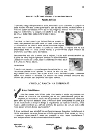 I CAPACITAÇÃO PARA ROADIES E TÉCNICOS DE PALCO
Apostila do Curso
O pandeiro é segurado por uma das mãos, enquanto a ponta dos dedos, o polegar e a
base da outra mão são usados para tocar a pele do lado de cima. Os tons abertos e
fechados podem ser obtidos através do uso do polegar ou do dedo médio da mão que
segura o instrumento. O polegar pode abafar a pele do lado
de cima, o dedo médio pode abafar o lado de baixo.
SURDO
O surdo é um tambor em forma de barril feito de madeira ou
metal, com peles em ambos os lados. As peles podem ser de
couro animal ou de plástico. Ele é tocado com uma baqueta
em uma mão e com os dedos e a palma da outra mão. A baqueta têm na sua
extremidade feltro ou couro animal natural, e possivelmente algum material de
enchimento cobrindo a ponta de madeira.
Enquanto uma mão toca o tambor com a baqueta, a outra abafa e/ou toca ritmos de
suporte em torno do pulso principal. Surdos são tradicionalmente
usados em escolas de samba, cada escola tendo em média de 25
a 35 unidades na sua bateria.
TAMBORIM
O tamborim é tocado com uma baqueta de madeira fina ou uma
baqueta de plástico com 3 pontas. Os dedos da mão que está
segurando o tamborim são usados para abafar o lado de baixo da pele, obtendo-se
assim notas abertas e fechadas. Em escolas de samba diversos tamborins são
tocados em uníssono para orquestrar passagens rítmicas.
V MODULO PALCO - NA ESTRADA
O Palco E Os Músicos
Uma das coisas mais difíceis para uma banda é manter regularidade em
termos de qualidade nas apresentações ao vivo, principalmente porque isso
depende, na maioria das vezes, dos equipamentos de baixa qualidade oferecidos
pelos bares e pequenas casas de show. O resultado disso é um grande desgaste, que
vai se acumulando ao longo do tempo e prejudicando os objetivos da banda, ainda
mais se você considerar que, além do problema da qualidade de som, os cachês são
muito baixos também. Existe alguma saída?
O único caminho é usar a inteligência, conhecer um pouco de áudio e ir estruturando a
banda aos poucos para que tenha seu próprio equipamento. Para shows em bares,
por exemplo, uma mesa de 8 canais com boa potência, duas caixas importadas de 3
vias e alguns efeitos trarão um resultado acima da média.
Realização: Promoção:
62
 