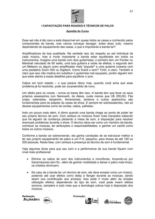 I CAPACITAÇÃO PARA ROADIES E TÉCNICOS DE PALCO
Apostila do Curso
Esse set não é tão caro e está disponível em quase todos as casas e conhecido pelos
componentes da banda, mas vamos começar devagar: antes disso tudo, mesmo
dependendo do equipamento das casas, o que é importante a banda ter?
Amplificadores de boa qualidade. Na verdade isso diz respeito ao set individual de
cada músico, mas é muito importante a banda estar equilibrada em todos os
instrumentos. Imagine uma banda com dois guitarristas; o primeiro tem um Fender ou
Marshall valvulado de 60 watts, uma boa guitarra e racks de efeitos; o segundo tem
um Meteoro ou algum outro amplificador mais "popular" e uma guitarra coreana com
uma pedaleira Zoom 505 ou Digitech. Como ficará o som? Torto, é claro. Também é
claro que isso não implica em substituir o guitarrista mal equipado, porém alguém tem
que estar atento a esses detalhes para equilibrar o som.
Cabos em bom estado – o que parece óbvio mas, quando você acha que esse
problema já foi resolvido, pode ser surpreendido de novo.
Um efeito para os vocais - nunca os bares têm isso. A banda tem que levar os seus
próprios assessórios (um Nanoverb, da Alesis, custa menos que U$ 200,00). Fita
crepe, extensões, benjamim, ferramentas, lanterna e outros apetrechos são
fundamentais para se adaptar às casas de show. E sempre ter sobressalentes, não só
desses equipamentos como de cordas, cabos, palhetas.
Indo um pouco mais além, é ótimo quando uma banda chega ao ponto de poder ter
seu próprio técnico de som. Com certeza os músicos ficam mais tranqüilos sabendo
que há alguém de confiança pilotando a mesa de som, à disposição para resolver
eventuais problemas durante o show. O técnico deve ser como um membro da banda,
conhecer as músicas, ter atribuições e responsabilidades, e ganhar um cachê como
todos os outros músicos.
Conforme a banda vai sobrevivendo, ela ganha condições de se estruturar melhor e
ter seu próprio equipamento de palco e um P.A. pequeno, para shows de até 100 ou
200 pessoas. Nesta fase, com certeza a presença do técnico de som é fundamental.
Veja algumas dicas para que seu som e a performance de sua banda fiquem num
nível mais profissional:
• Elimine os cabos de som dos instrumentos e microfones, trocando-os por
transmissores sem fio - além de ganhar mobilidade e deixar o palco mais limpo,
os chiados diminuem;
• No caso de a banda ter um técnico de som, ele deve ensaiar como um músico,
podendo até usar efeitos como delay e flanger durante as músicas, dando
assim sua contribuição aos arranjos. Isso pode ir muito além da simples
utilização efeitos; dependendo do tipo de som, você pode inserir efeitos
sonoros, samplers e tudo mais que a tecnologia coloca hoje à disposição dos
músicos.
Realização: Promoção:
63
 